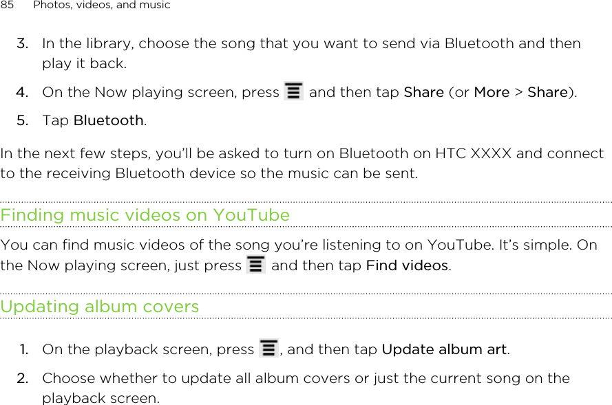 3. In the library, choose the song that you want to send via Bluetooth and thenplay it back.4. On the Now playing screen, press   and then tap Share (or More &gt; Share).5. Tap Bluetooth.In the next few steps, you’ll be asked to turn on Bluetooth on HTC XXXX and connectto the receiving Bluetooth device so the music can be sent.Finding music videos on YouTubeYou can find music videos of the song you’re listening to on YouTube. It’s simple. Onthe Now playing screen, just press   and then tap Find videos.Updating album covers1. On the playback screen, press  , and then tap Update album art.2. Choose whether to update all album covers or just the current song on theplayback screen.85 Photos, videos, and music
