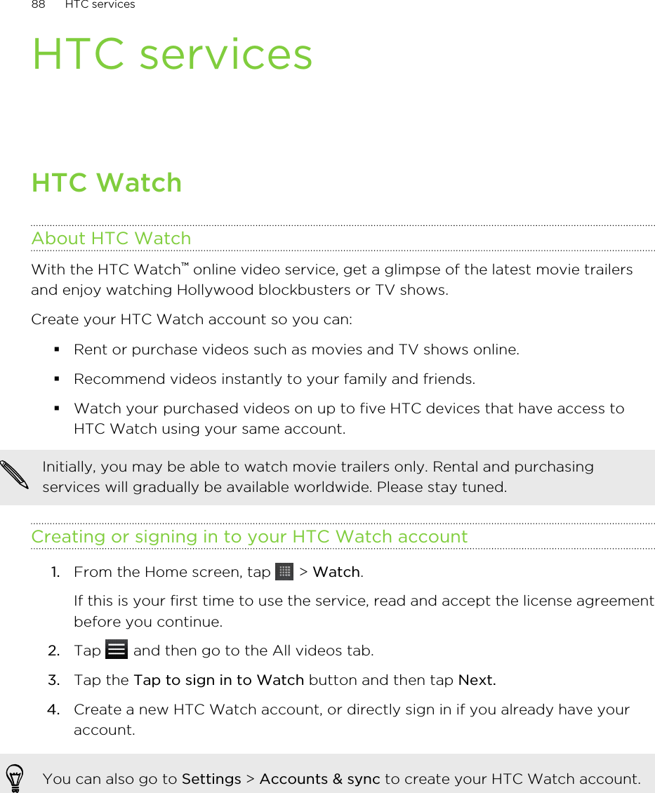 HTC servicesHTC WatchAbout HTC WatchWith the HTC Watch™ online video service, get a glimpse of the latest movie trailersand enjoy watching Hollywood blockbusters or TV shows.Create your HTC Watch account so you can:§Rent or purchase videos such as movies and TV shows online.§Recommend videos instantly to your family and friends.§Watch your purchased videos on up to five HTC devices that have access toHTC Watch using your same account.Initially, you may be able to watch movie trailers only. Rental and purchasingservices will gradually be available worldwide. Please stay tuned.Creating or signing in to your HTC Watch account1. From the Home screen, tap   &gt; Watch. If this is your first time to use the service, read and accept the license agreementbefore you continue.2. Tap   and then go to the All videos tab.3. Tap the Tap to sign in to Watch button and then tap Next.4. Create a new HTC Watch account, or directly sign in if you already have youraccount.You can also go to Settings &gt; Accounts &amp; sync to create your HTC Watch account.88 HTC services