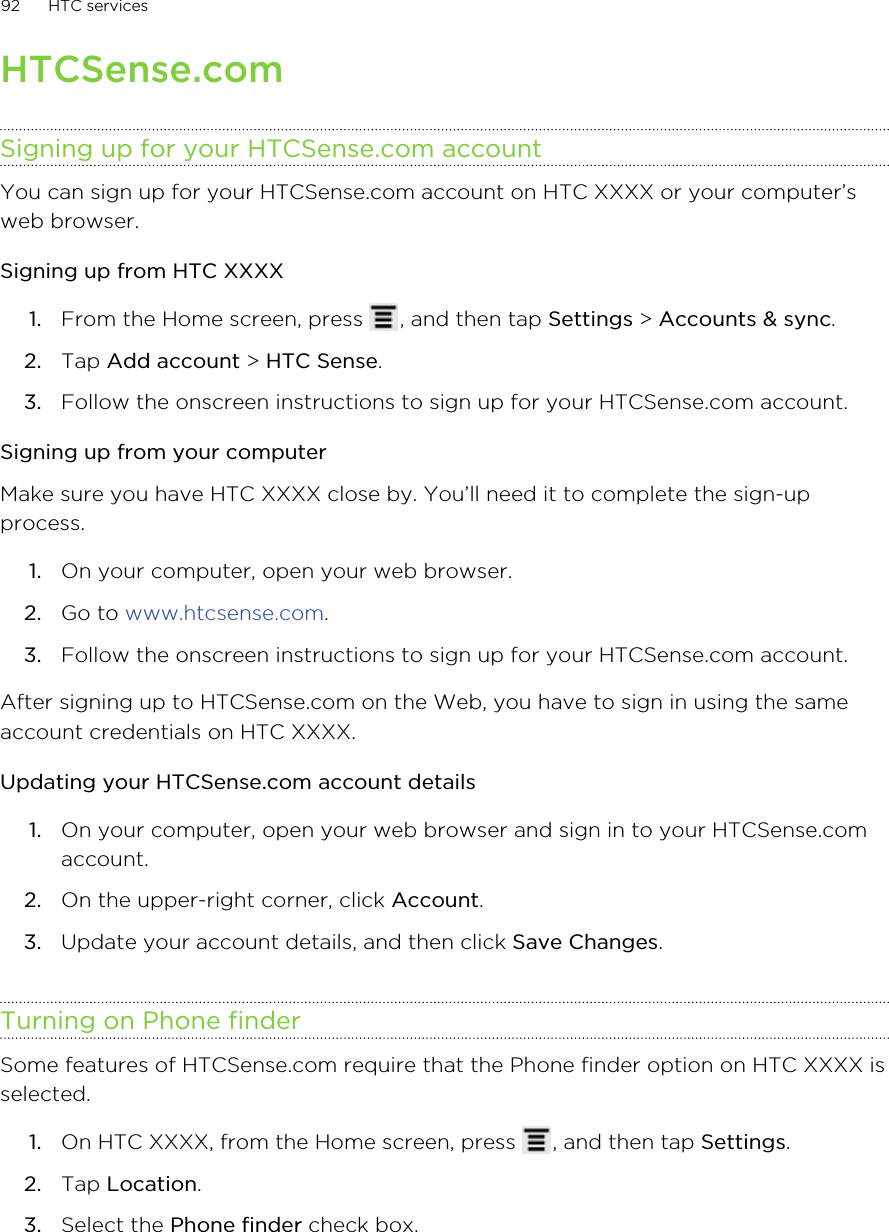 HTCSense.comSigning up for your HTCSense.com accountYou can sign up for your HTCSense.com account on HTC XXXX or your computer’sweb browser.Signing up from HTC XXXX1. From the Home screen, press  , and then tap Settings &gt; Accounts &amp; sync.2. Tap Add account &gt; HTC Sense.3. Follow the onscreen instructions to sign up for your HTCSense.com account.Signing up from your computerMake sure you have HTC XXXX close by. You’ll need it to complete the sign-upprocess.1. On your computer, open your web browser.2. Go to www.htcsense.com.3. Follow the onscreen instructions to sign up for your HTCSense.com account.After signing up to HTCSense.com on the Web, you have to sign in using the sameaccount credentials on HTC XXXX.Updating your HTCSense.com account details1. On your computer, open your web browser and sign in to your HTCSense.comaccount.2. On the upper-right corner, click Account.3. Update your account details, and then click Save Changes.Turning on Phone finderSome features of HTCSense.com require that the Phone finder option on HTC XXXX isselected.1. On HTC XXXX, from the Home screen, press  , and then tap Settings.2. Tap Location.3. Select the Phone finder check box.92 HTC services