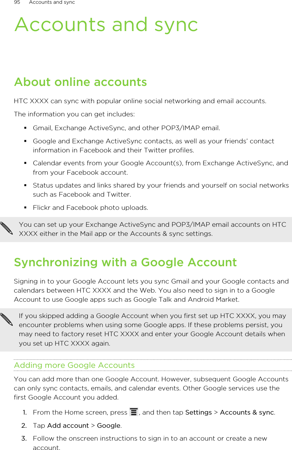 Accounts and syncAbout online accountsHTC XXXX can sync with popular online social networking and email accounts.The information you can get includes:§Gmail, Exchange ActiveSync, and other POP3/IMAP email.§Google and Exchange ActiveSync contacts, as well as your friends’ contactinformation in Facebook and their Twitter profiles.§Calendar events from your Google Account(s), from Exchange ActiveSync, andfrom your Facebook account.§Status updates and links shared by your friends and yourself on social networkssuch as Facebook and Twitter.§Flickr and Facebook photo uploads.You can set up your Exchange ActiveSync and POP3/IMAP email accounts on HTCXXXX either in the Mail app or the Accounts &amp; sync settings.Synchronizing with a Google AccountSigning in to your Google Account lets you sync Gmail and your Google contacts andcalendars between HTC XXXX and the Web. You also need to sign in to a GoogleAccount to use Google apps such as Google Talk and Android Market.If you skipped adding a Google Account when you first set up HTC XXXX, you mayencounter problems when using some Google apps. If these problems persist, youmay need to factory reset HTC XXXX and enter your Google Account details whenyou set up HTC XXXX again.Adding more Google AccountsYou can add more than one Google Account. However, subsequent Google Accountscan only sync contacts, emails, and calendar events. Other Google services use thefirst Google Account you added.1. From the Home screen, press  , and then tap Settings &gt; Accounts &amp; sync.2. Tap Add account &gt; Google.3. Follow the onscreen instructions to sign in to an account or create a newaccount.95 Accounts and sync