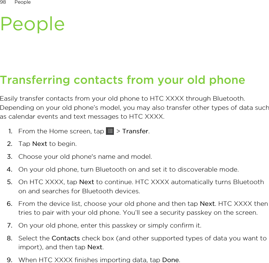 PeopleTransferring contacts from your old phoneEasily transfer contacts from your old phone to HTC XXXX through Bluetooth.Depending on your old phone’s model, you may also transfer other types of data suchas calendar events and text messages to HTC XXXX.1. From the Home screen, tap   &gt; Transfer.2. Tap Next to begin.3. Choose your old phone&apos;s name and model.4. On your old phone, turn Bluetooth on and set it to discoverable mode.5. On HTC XXXX, tap Next to continue. HTC XXXX automatically turns Bluetoothon and searches for Bluetooth devices.6. From the device list, choose your old phone and then tap Next. HTC XXXX thentries to pair with your old phone. You’ll see a security passkey on the screen.7. On your old phone, enter this passkey or simply confirm it.8. Select the Contacts check box (and other supported types of data you want toimport), and then tap Next.9. When HTC XXXX finishes importing data, tap Done.98 People