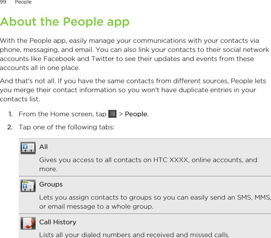 About the People appWith the People app, easily manage your communications with your contacts viaphone, messaging, and email. You can also link your contacts to their social networkaccounts like Facebook and Twitter to see their updates and events from theseaccounts all in one place.And that&apos;s not all. If you have the same contacts from different sources, People letsyou merge their contact information so you won&apos;t have duplicate entries in yourcontacts list.1. From the Home screen, tap   &gt; People.2. Tap one of the following tabs:AllGives you access to all contacts on HTC XXXX, online accounts, andmore.GroupsLets you assign contacts to groups so you can easily send an SMS, MMS,or email message to a whole group.Call HistoryLists all your dialed numbers and received and missed calls.99 People