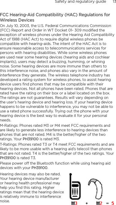 Safety and regulatory guide      13    FCC Hearing-Aid Compatibility (HAC) Regulations for Wireless DevicesOn July 10, 2003, the U.S. Federal Communications Commission (FCC) Report and Order in WT Docket 01- 309 modified the exception of wireless phones under the Hearing Aid Compatibility Act of 1988 (HAC Act) to require digital wireless phones be compatible with hearing-aids. The intent of the HAC Act is to ensure reasonable access to telecommunications services for persons with hearing disabilities. While some wireless phones are used near some hearing devices (hearing aids and cochlear implants), users may detect a buzzing, humming, or whining noise. Some hearing devices are more immune than others to this interference noise, and phones also vary in the amount of interference they generate. The wireless telephone industry has developed a rating system for wireless phones, to assist hearing device users find phones that may be compatible with their hearing devices. Not all phones have been rated. Phones that are rated have the rating on their box or a label located on the box. The ratings are not guarantees. Results will vary depending on the user’s hearing device and hearing loss. If your hearing device happens to be vulnerable to interference, you may not be able to use a rated phone successfully. Trying out the phone with your hearing device is the best way to evaluate it for your personal needs.M-Ratings: Phones rated M3 or M4 meet FCC requirements and are likely to generate less interference to hearing devices than phones that are not rated. M4 is the better/higher of the two ratings. Your PH39100 is rated M3.T-Ratings: Phones rated T3 or T4 meet FCC requirements and are likely to be more usable with a hearing aid’s telecoil than phones that are not rated. T4 is the better/higher of the two ratings. Your PH39100 is rated T3.Please power off the Bluetooth function while using hearing aid devices with your PH39100.Hearing devices may also be rated. Your hearing device manufacturer or hearing health professional may help you find this rating. Higher ratings mean that the hearing device is relatively immune to interference noise.  