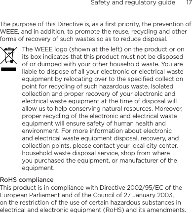 Safety and regulatory guide      17    The purpose of this Directive is, as a first priority, the prevention of WEEE, and in addition, to promote the reuse, recycling and other forms of recovery of such wastes so as to reduce disposal.The WEEE logo (shown at the left) on the product or on its box indicates that this product must not be disposed of or dumped with your other household waste. You are liable to dispose of all your electronic or electrical waste equipment by relocating over to the specified collection point for recycling of such hazardous waste. Isolated collection and proper recovery of your electronic and electrical waste equipment at the time of disposal will allow us to help conserving natural resources. Moreover, proper recycling of the electronic and electrical waste equipment will ensure safety of human health and environment. For more information about electronic and electrical waste equipment disposal, recovery, and collection points, please contact your local city center, household waste disposal service, shop from where you purchased the equipment, or manufacturer of the equipment.RoHS complianceThis product is in compliance with Directive 2002/95/EC of the European Parliament and of the Council of 27 January 2003, on the restriction of the use of certain hazardous substances in electrical and electronic equipment (RoHS) and its amendments.