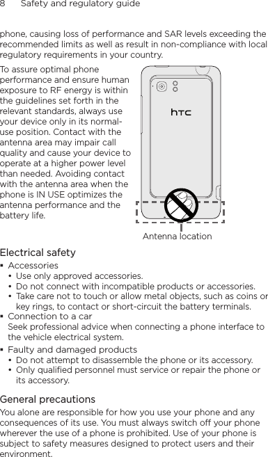 8      Safety and regulatory guidephone, causing loss of performance and SAR levels exceeding the recommended limits as well as result in non-compliance with local regulatory requirements in your country.To assure optimal phone performance and ensure human exposure to RF energy is within the guidelines set forth in the relevant standards, always use your device only in its normal-use position. Contact with the antenna area may impair call quality and cause your device to operate at a higher power level than needed. Avoiding contact with the antenna area when the phone is IN USE optimizes the antenna performance and the battery life.Antenna locationElectrical safetyAccessoriesUse only approved accessories.Do not connect with incompatible products or accessories.Take care not to touch or allow metal objects, such as coins or key rings, to contact or short-circuit the battery terminals.Connection to a carSeek professional advice when connecting a phone interface to the vehicle electrical system.Faulty and damaged productsDo not attempt to disassemble the phone or its accessory.Only qualified personnel must service or repair the phone or its accessory. General precautionsYou alone are responsible for how you use your phone and any consequences of its use. You must always switch off your phone wherever the use of a phone is prohibited. Use of your phone is subject to safety measures designed to protect users and their environment.•••••
