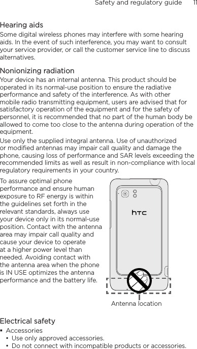 Safety and regulatory guide      11    Hearing aidsSome digital wireless phones may interfere with some hearing aids. In the event of such interference, you may want to consult your service provider, or call the customer service line to discuss alternatives.Nonionizing radiationYour device has an internal antenna. This product should be operated in its normal-use position to ensure the radiative performance and safety of the interference. As with other mobile radio transmitting equipment, users are advised that for satisfactory operation of the equipment and for the safety of personnel, it is recommended that no part of the human body be allowed to come too close to the antenna during operation of the equipment.Use only the supplied integral antenna. Use of unauthorized or modified antennas may impair call quality and damage the phone, causing loss of performance and SAR levels exceeding the recommended limits as well as result in non-compliance with local regulatory requirements in your country.To assure optimal phone performance and ensure human exposure to RF energy is within the guidelines set forth in the relevant standards, always use your device only in its normal-use position. Contact with the antenna area may impair call quality and cause your device to operate at a higher power level than needed. Avoiding contact with the antenna area when the phone is IN USE optimizes the antenna performance and the battery life.Antenna locationElectrical safety Accessories• Use only approved accessories.• Do not connect with incompatible products or accessories.