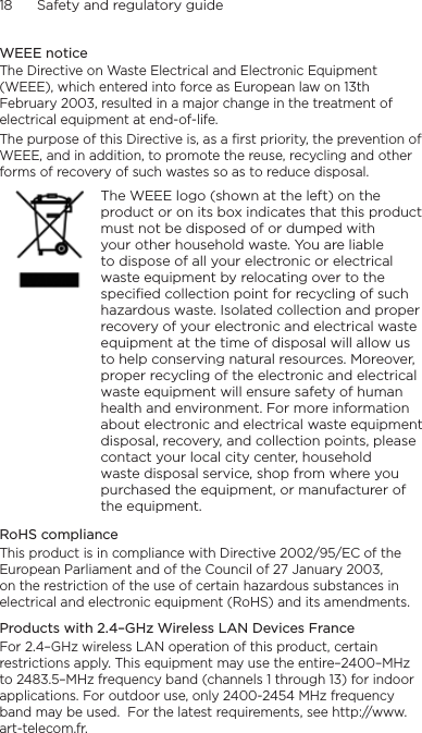 18      Safety and regulatory guideWEEE noticeThe Directive on Waste Electrical and Electronic Equipment (WEEE), which entered into force as European law on 13th February 2003, resulted in a major change in the treatment of electrical equipment at end-of-life. The purpose of this Directive is, as a first priority, the prevention of WEEE, and in addition, to promote the reuse, recycling and other forms of recovery of such wastes so as to reduce disposal.    The WEEE logo (shown at the left) on the product or on its box indicates that this product must not be disposed of or dumped with your other household waste. You are liable to dispose of all your electronic or electrical waste equipment by relocating over to the specified collection point for recycling of such hazardous waste. Isolated collection and proper recovery of your electronic and electrical waste equipment at the time of disposal will allow us to help conserving natural resources. Moreover, proper recycling of the electronic and electrical waste equipment will ensure safety of human health and environment. For more information about electronic and electrical waste equipment disposal, recovery, and collection points, please contact your local city center, household waste disposal service, shop from where you purchased the equipment, or manufacturer of the equipment.RoHS complianceThis product is in compliance with Directive 2002/95/EC of the European Parliament and of the Council of 27 January 2003, on the restriction of the use of certain hazardous substances in electrical and electronic equipment (RoHS) and its amendments.Products with 2.4–GHz Wireless LAN Devices FranceFor 2.4–GHz wireless LAN operation of this product, certain restrictions apply. This equipment may use the entire–2400–MHz to 2483.5–MHz frequency band (channels 1 through 13) for indoor applications. For outdoor use, only 2400-2454 MHz frequency band may be used.  For the latest requirements, see http://www.art-telecom.fr.