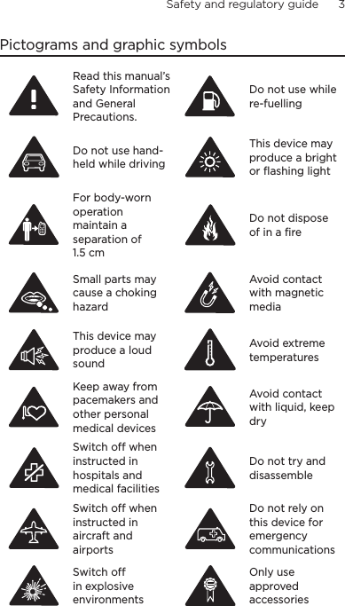 Safety and regulatory guide      3    Pictograms and graphic symbolsRead the Safety Information Section of this manualRead this manual’s Safety Information and General Precautions.Do not use while re-fuelingDo not use while re‑fuellingDo not use hand held while drivingDo not use hand‑held while drivingDevice may produce bright or flashing lightThis device may produce a bright or flashing lightFor “body worn” operation, a separation distance is requiredFor body‑worn operation maintain a separation of 1.5 cmDo not dispose of in a fireDo not dispose of in a fireSmall parts may cause a choking hazard for childrenSmall parts may cause a choking hazardAvoid contact with magnetic mediaAvoid contact with magnetic mediaDevice may produce loud soundsThis device may produce a loud soundAvoid extreme temperatureAvoid extreme temperaturesDo not close to medical devicesKeep away from pacemakers and other personal medical devicesAvoid contact with liquidsAvoid contact with liquid, keep drySwitch off when instructed in hospitalsSwitch off when instructed in hospitals and medical facilitiesDo not try to disassembleDo not try and disassembleSwitch off when entering aircraftSwitch off when instructed in aircraft and airportsDo not rely on for emergency callsDo not rely on this device for emergency communicationsDo not use in explosive environmentsSwitch off in explosive environmentsOnly use approved accessoriesOnly use approved accessories
