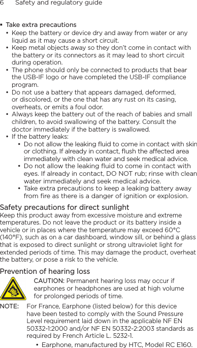 6      Safety and regulatory guide Take extra precautions• Keep the battery or device dry and away from water or any liquid as it may cause a short circuit. • Keep metal objects away so they don’t come in contact with the battery or its connectors as it may lead to short circuit during operation. • The phone should only be connected to products that bear the USB-IF logo or have completed the USB-IF compliance program.• Do not use a battery that appears damaged, deformed, or discolored, or the one that has any rust on its casing, overheats, or emits a foul odor. • Always keep the battery out of the reach of babies and small children, to avoid swallowing of the battery. Consult the doctor immediately if the battery is swallowed. • If the battery leaks: • Do not allow the leaking ﬂuid to come in contact with skin or clothing. If already in contact, ﬂush the aected area immediately with clean water and seek medical advice. • Do not allow the leaking ﬂuid to come in contact with eyes. If already in contact, DO NOT rub; rinse with clean water immediately and seek medical advice. • Take extra precautions to keep a leaking battery away from ﬁre as there is a danger of ignition or explosion. Safety precautions for direct sunlightKeep this product away from excessive moisture and extreme temperatures. Do not leave the product or its battery inside a vehicle or in places where the temperature may exceed 60°C (140°F), such as on a car dashboard, window sill, or behind a glass that is exposed to direct sunlight or strong ultraviolet light for extended periods of time. This may damage the product, overheat the battery, or pose a risk to the vehicle.Prevention of hearing lossCAUTION: Permanent hearing loss may occur if earphones or headphones are used at high volume for prolonged periods of time.NOTE:  For France, Earphone (listed below) for this device have been tested to comply with the Sound Pressure Level requirement laid down in the applicable NF EN 50332-1:2000 and/or NF EN 50332-2:2003 standards as required by French Article L. 5232-1.• Earphone, manufactured by HTC, Model RC E160.