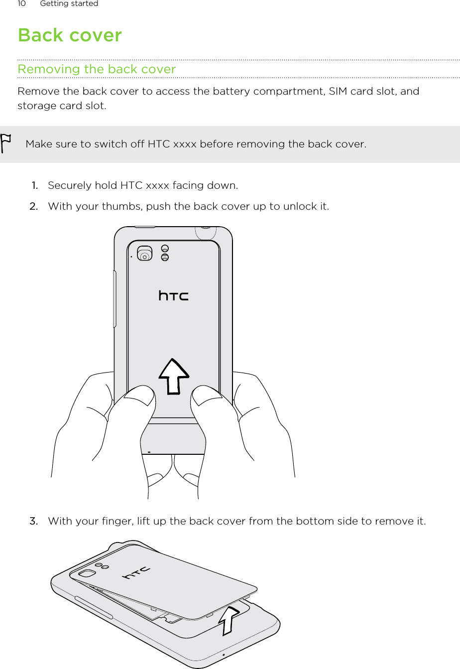 Back coverRemoving the back coverRemove the back cover to access the battery compartment, SIM card slot, andstorage card slot.Make sure to switch off HTC xxxx before removing the back cover.1. Securely hold HTC xxxx facing down.2. With your thumbs, push the back cover up to unlock it. 3. With your finger, lift up the back cover from the bottom side to remove it. 10 Getting started