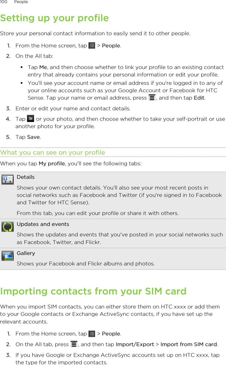 Setting up your profileStore your personal contact information to easily send it to other people.1. From the Home screen, tap   &gt; People.2. On the All tab:§Tap Me, and then choose whether to link your profile to an existing contactentry that already contains your personal information or edit your profile.§You&apos;ll see your account name or email address if you&apos;re logged in to any ofyour online accounts such as your Google Account or Facebook for HTCSense. Tap your name or email address, press  , and then tap Edit.3. Enter or edit your name and contact details.4. Tap   or your photo, and then choose whether to take your self-portrait or useanother photo for your profile.5. Tap Save.What you can see on your profileWhen you tap My profile, you&apos;ll see the following tabs:DetailsShows your own contact details. You&apos;ll also see your most recent posts insocial networks such as Facebook and Twitter (if you&apos;re signed in to Facebookand Twitter for HTC Sense).From this tab, you can edit your profile or share it with others.Updates and eventsShows the updates and events that you&apos;ve posted in your social networks suchas Facebook, Twitter, and Flickr.GalleryShows your Facebook and Flickr albums and photos.Importing contacts from your SIM cardWhen you import SIM contacts, you can either store them on HTC xxxx or add themto your Google contacts or Exchange ActiveSync contacts, if you have set up therelevant accounts.1. From the Home screen, tap   &gt; People.2. On the All tab, press  , and then tap Import/Export &gt; Import from SIM card.3. If you have Google or Exchange ActiveSync accounts set up on HTC xxxx, tapthe type for the imported contacts.100 People
