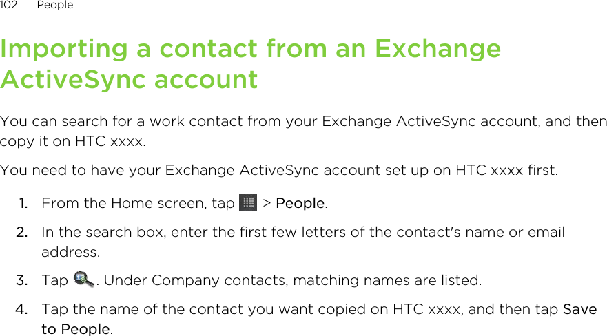Importing a contact from an ExchangeActiveSync accountYou can search for a work contact from your Exchange ActiveSync account, and thencopy it on HTC xxxx.You need to have your Exchange ActiveSync account set up on HTC xxxx first.1. From the Home screen, tap   &gt; People.2. In the search box, enter the first few letters of the contact&apos;s name or emailaddress.3. Tap  . Under Company contacts, matching names are listed.4. Tap the name of the contact you want copied on HTC xxxx, and then tap Saveto People.102 People