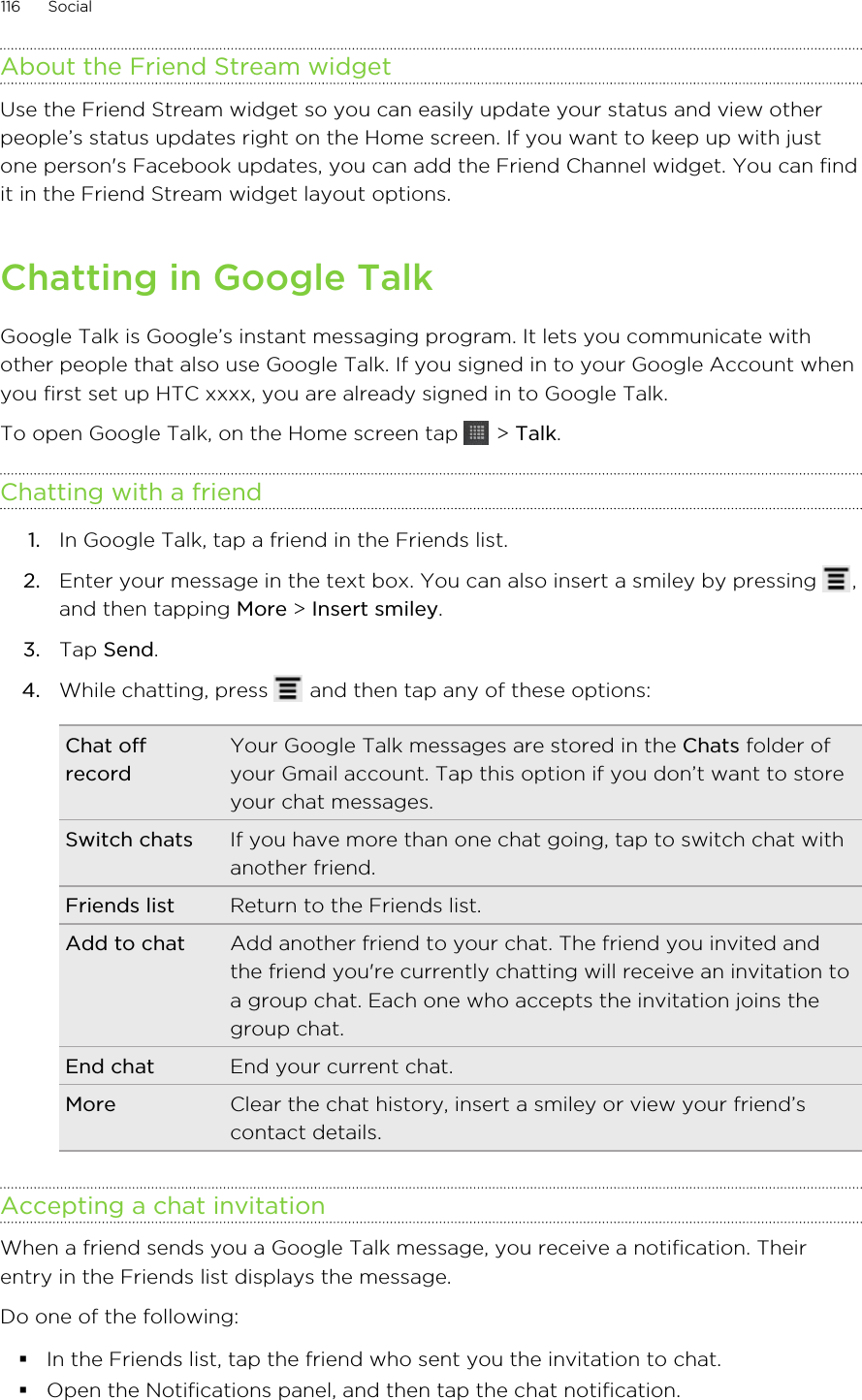 About the Friend Stream widgetUse the Friend Stream widget so you can easily update your status and view otherpeople’s status updates right on the Home screen. If you want to keep up with justone person&apos;s Facebook updates, you can add the Friend Channel widget. You can findit in the Friend Stream widget layout options.Chatting in Google TalkGoogle Talk is Google’s instant messaging program. It lets you communicate withother people that also use Google Talk. If you signed in to your Google Account whenyou first set up HTC xxxx, you are already signed in to Google Talk.To open Google Talk, on the Home screen tap   &gt; Talk.Chatting with a friend1. In Google Talk, tap a friend in the Friends list.2. Enter your message in the text box. You can also insert a smiley by pressing  ,and then tapping More &gt; Insert smiley.3. Tap Send.4. While chatting, press   and then tap any of these options:Chat offrecordYour Google Talk messages are stored in the Chats folder ofyour Gmail account. Tap this option if you don’t want to storeyour chat messages.Switch chats If you have more than one chat going, tap to switch chat withanother friend.Friends list Return to the Friends list.Add to chat Add another friend to your chat. The friend you invited andthe friend you&apos;re currently chatting will receive an invitation toa group chat. Each one who accepts the invitation joins thegroup chat.End chat End your current chat.More Clear the chat history, insert a smiley or view your friend’scontact details.Accepting a chat invitationWhen a friend sends you a Google Talk message, you receive a notification. Theirentry in the Friends list displays the message.Do one of the following:§In the Friends list, tap the friend who sent you the invitation to chat.§Open the Notifications panel, and then tap the chat notification.116 Social