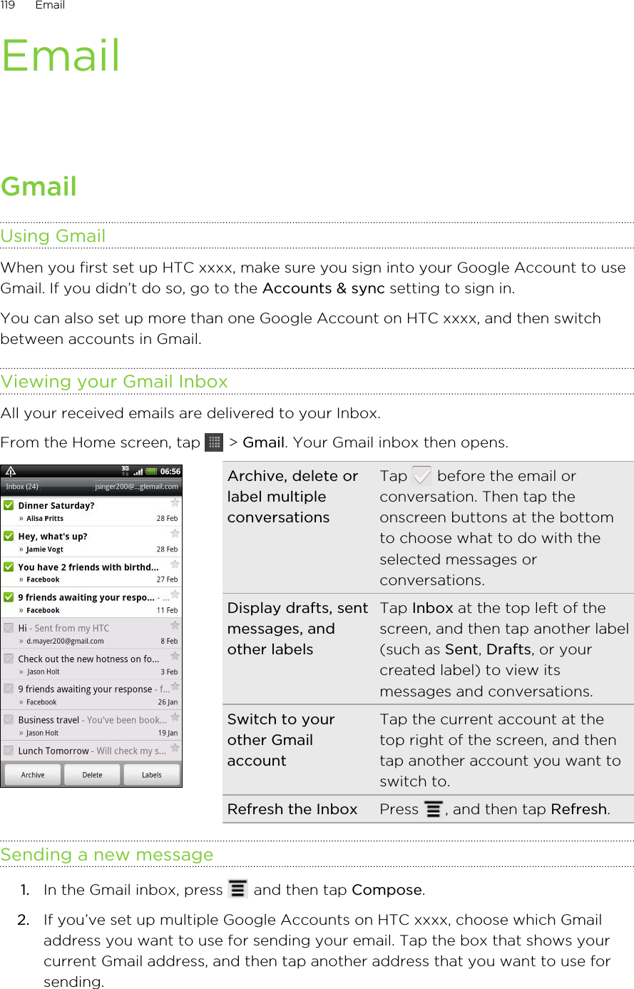 EmailGmailUsing GmailWhen you first set up HTC xxxx, make sure you sign into your Google Account to useGmail. If you didn’t do so, go to the Accounts &amp; sync setting to sign in.You can also set up more than one Google Account on HTC xxxx, and then switchbetween accounts in Gmail.Viewing your Gmail InboxAll your received emails are delivered to your Inbox.From the Home screen, tap   &gt; Gmail. Your Gmail inbox then opens.Archive, delete orlabel multipleconversationsTap   before the email orconversation. Then tap theonscreen buttons at the bottomto choose what to do with theselected messages orconversations.Display drafts, sentmessages, andother labelsTap Inbox at the top left of thescreen, and then tap another label(such as Sent, Drafts, or yourcreated label) to view itsmessages and conversations.Switch to yourother GmailaccountTap the current account at thetop right of the screen, and thentap another account you want toswitch to.Refresh the Inbox Press  , and then tap Refresh.Sending a new message1. In the Gmail inbox, press   and then tap Compose.2. If you’ve set up multiple Google Accounts on HTC xxxx, choose which Gmailaddress you want to use for sending your email. Tap the box that shows yourcurrent Gmail address, and then tap another address that you want to use forsending.119 Email