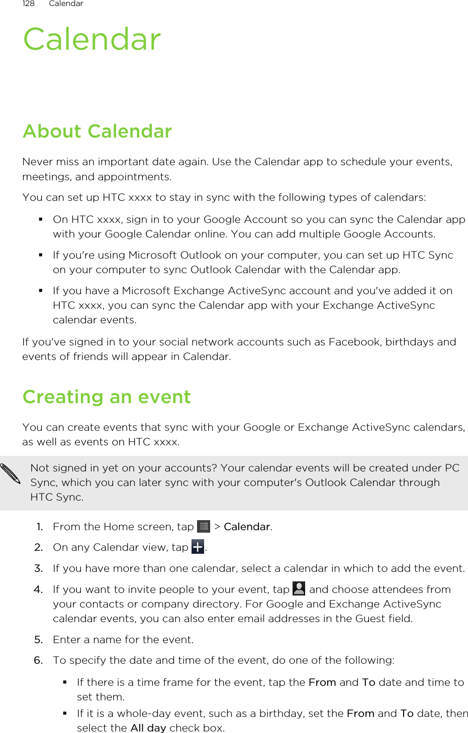 CalendarAbout CalendarNever miss an important date again. Use the Calendar app to schedule your events,meetings, and appointments.You can set up HTC xxxx to stay in sync with the following types of calendars:§On HTC xxxx, sign in to your Google Account so you can sync the Calendar appwith your Google Calendar online. You can add multiple Google Accounts.§If you&apos;re using Microsoft Outlook on your computer, you can set up HTC Syncon your computer to sync Outlook Calendar with the Calendar app.§If you have a Microsoft Exchange ActiveSync account and you&apos;ve added it onHTC xxxx, you can sync the Calendar app with your Exchange ActiveSynccalendar events.If you&apos;ve signed in to your social network accounts such as Facebook, birthdays andevents of friends will appear in Calendar.Creating an eventYou can create events that sync with your Google or Exchange ActiveSync calendars,as well as events on HTC xxxx.Not signed in yet on your accounts? Your calendar events will be created under PCSync, which you can later sync with your computer&apos;s Outlook Calendar throughHTC Sync.1. From the Home screen, tap   &gt; Calendar.2. On any Calendar view, tap  .3. If you have more than one calendar, select a calendar in which to add the event.4. If you want to invite people to your event, tap   and choose attendees fromyour contacts or company directory. For Google and Exchange ActiveSynccalendar events, you can also enter email addresses in the Guest field.5. Enter a name for the event.6. To specify the date and time of the event, do one of the following:§If there is a time frame for the event, tap the From and To date and time toset them.§If it is a whole-day event, such as a birthday, set the From and To date, thenselect the All day check box.128 Calendar