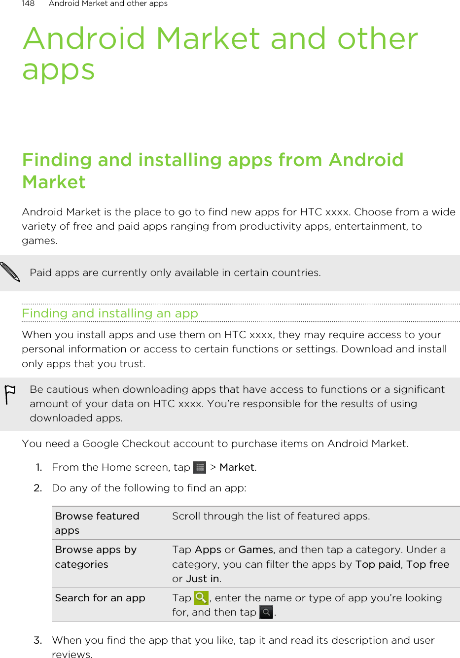 Android Market and otherappsFinding and installing apps from AndroidMarketAndroid Market is the place to go to find new apps for HTC xxxx. Choose from a widevariety of free and paid apps ranging from productivity apps, entertainment, togames.Paid apps are currently only available in certain countries.Finding and installing an appWhen you install apps and use them on HTC xxxx, they may require access to yourpersonal information or access to certain functions or settings. Download and installonly apps that you trust.Be cautious when downloading apps that have access to functions or a significantamount of your data on HTC xxxx. You’re responsible for the results of usingdownloaded apps.You need a Google Checkout account to purchase items on Android Market.1. From the Home screen, tap   &gt; Market.2. Do any of the following to find an app:Browse featuredappsScroll through the list of featured apps.Browse apps bycategoriesTap Apps or Games, and then tap a category. Under acategory, you can filter the apps by Top paid, Top freeor Just in.Search for an app Tap  , enter the name or type of app you’re lookingfor, and then tap  .3. When you find the app that you like, tap it and read its description and userreviews.148 Android Market and other apps