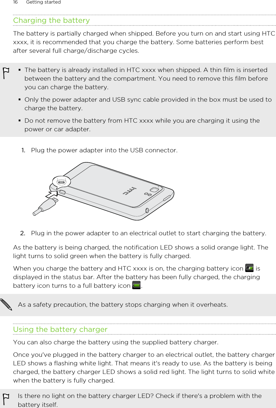 Charging the batteryThe battery is partially charged when shipped. Before you turn on and start using HTCxxxx, it is recommended that you charge the battery. Some batteries perform bestafter several full charge/discharge cycles.§The battery is already installed in HTC xxxx when shipped. A thin film is insertedbetween the battery and the compartment. You need to remove this film beforeyou can charge the battery.§Only the power adapter and USB sync cable provided in the box must be used tocharge the battery.§Do not remove the battery from HTC xxxx while you are charging it using thepower or car adapter.1. Plug the power adapter into the USB connector. 2. Plug in the power adapter to an electrical outlet to start charging the battery.As the battery is being charged, the notification LED shows a solid orange light. Thelight turns to solid green when the battery is fully charged.When you charge the battery and HTC xxxx is on, the charging battery icon   isdisplayed in the status bar. After the battery has been fully charged, the chargingbattery icon turns to a full battery icon  .As a safety precaution, the battery stops charging when it overheats.Using the battery chargerYou can also charge the battery using the supplied battery charger.Once you&apos;ve plugged in the battery charger to an electrical outlet, the battery chargerLED shows a flashing white light. That means it&apos;s ready to use. As the battery is beingcharged, the battery charger LED shows a solid red light. The light turns to solid whitewhen the battery is fully charged.Is there no light on the battery charger LED? Check if there&apos;s a problem with thebattery itself.16 Getting started