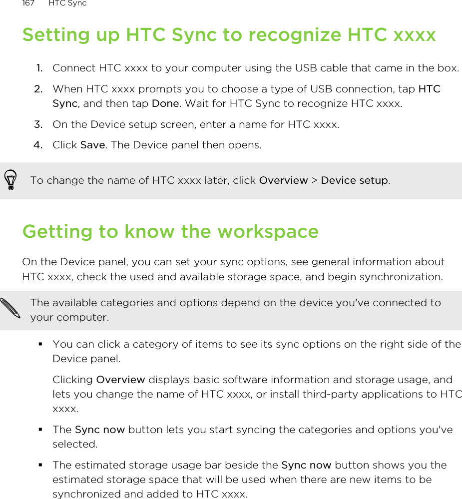 Setting up HTC Sync to recognize HTC xxxx1. Connect HTC xxxx to your computer using the USB cable that came in the box.2. When HTC xxxx prompts you to choose a type of USB connection, tap HTCSync, and then tap Done. Wait for HTC Sync to recognize HTC xxxx.3. On the Device setup screen, enter a name for HTC xxxx.4. Click Save. The Device panel then opens.To change the name of HTC xxxx later, click Overview &gt; Device setup.Getting to know the workspaceOn the Device panel, you can set your sync options, see general information aboutHTC xxxx, check the used and available storage space, and begin synchronization.The available categories and options depend on the device you&apos;ve connected toyour computer.§You can click a category of items to see its sync options on the right side of theDevice panel.Clicking Overview displays basic software information and storage usage, andlets you change the name of HTC xxxx, or install third-party applications to HTCxxxx.§The Sync now button lets you start syncing the categories and options you&apos;veselected.§The estimated storage usage bar beside the Sync now button shows you theestimated storage space that will be used when there are new items to besynchronized and added to HTC xxxx.167 HTC Sync