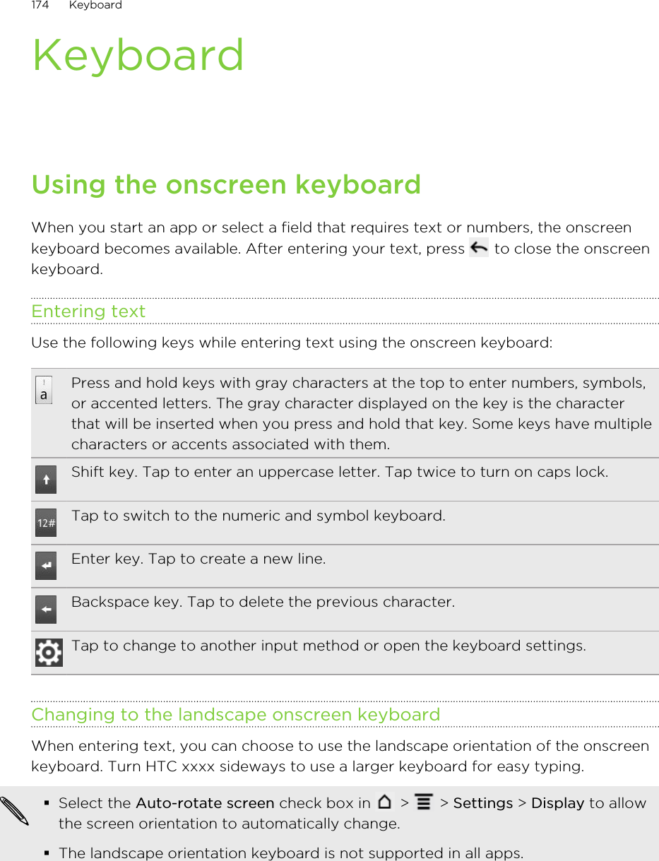 KeyboardUsing the onscreen keyboardWhen you start an app or select a field that requires text or numbers, the onscreenkeyboard becomes available. After entering your text, press   to close the onscreenkeyboard.Entering textUse the following keys while entering text using the onscreen keyboard:Press and hold keys with gray characters at the top to enter numbers, symbols,or accented letters. The gray character displayed on the key is the characterthat will be inserted when you press and hold that key. Some keys have multiplecharacters or accents associated with them.Shift key. Tap to enter an uppercase letter. Tap twice to turn on caps lock.Tap to switch to the numeric and symbol keyboard.Enter key. Tap to create a new line.Backspace key. Tap to delete the previous character.Tap to change to another input method or open the keyboard settings.Changing to the landscape onscreen keyboardWhen entering text, you can choose to use the landscape orientation of the onscreenkeyboard. Turn HTC xxxx sideways to use a larger keyboard for easy typing.§Select the Auto-rotate screen check box in   &gt;   &gt; Settings &gt; Display to allowthe screen orientation to automatically change.§The landscape orientation keyboard is not supported in all apps.174 Keyboard