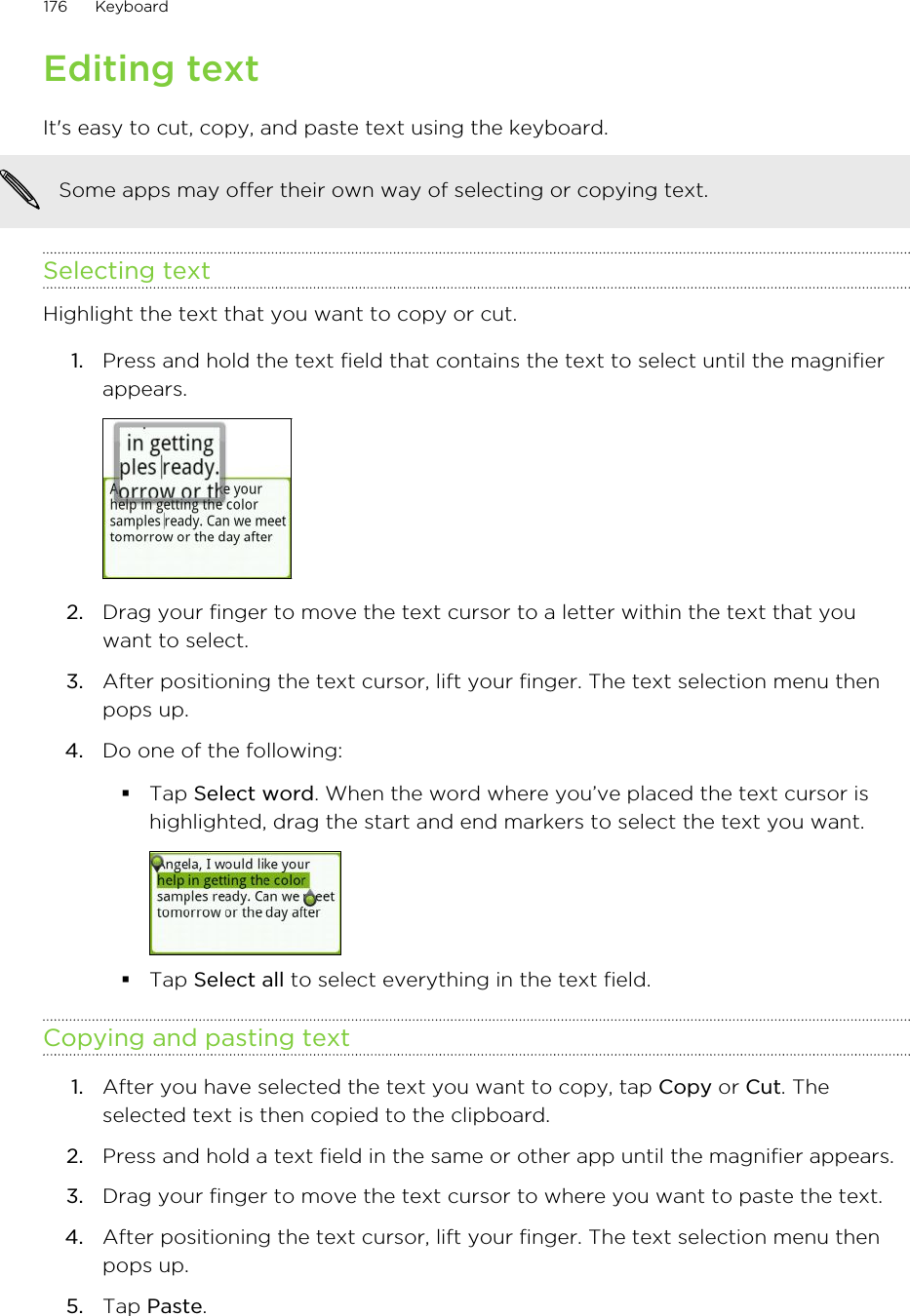 Editing textIt&apos;s easy to cut, copy, and paste text using the keyboard.Some apps may offer their own way of selecting or copying text.Selecting textHighlight the text that you want to copy or cut.1. Press and hold the text field that contains the text to select until the magnifierappears. 2. Drag your finger to move the text cursor to a letter within the text that youwant to select.3. After positioning the text cursor, lift your finger. The text selection menu thenpops up.4. Do one of the following:§Tap Select word. When the word where you’ve placed the text cursor ishighlighted, drag the start and end markers to select the text you want.§Tap Select all to select everything in the text field.Copying and pasting text1. After you have selected the text you want to copy, tap Copy or Cut. Theselected text is then copied to the clipboard.2. Press and hold a text field in the same or other app until the magnifier appears.3. Drag your finger to move the text cursor to where you want to paste the text.4. After positioning the text cursor, lift your finger. The text selection menu thenpops up.5. Tap Paste.176 Keyboard