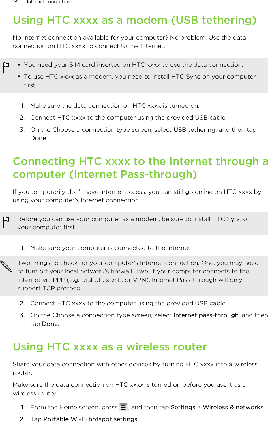 Using HTC xxxx as a modem (USB tethering)No Internet connection available for your computer? No problem. Use the dataconnection on HTC xxxx to connect to the Internet.§You need your SIM card inserted on HTC xxxx to use the data connection.§To use HTC xxxx as a modem, you need to install HTC Sync on your computerfirst.1. Make sure the data connection on HTC xxxx is turned on.2. Connect HTC xxxx to the computer using the provided USB cable.3. On the Choose a connection type screen, select USB tethering, and then tapDone.Connecting HTC xxxx to the Internet through acomputer (Internet Pass-through)If you temporarily don’t have Internet access, you can still go online on HTC xxxx byusing your computer’s Internet connection.Before you can use your computer as a modem, be sure to install HTC Sync onyour computer first.1. Make sure your computer is connected to the Internet. Two things to check for your computer’s Internet connection. One, you may needto turn off your local network’s firewall. Two, if your computer connects to theInternet via PPP (e.g. Dial UP, xDSL, or VPN), Internet Pass-through will onlysupport TCP protocol.2. Connect HTC xxxx to the computer using the provided USB cable.3. On the Choose a connection type screen, select Internet pass-through, and thentap Done.Using HTC xxxx as a wireless routerShare your data connection with other devices by turning HTC xxxx into a wirelessrouter.Make sure the data connection on HTC xxxx is turned on before you use it as awireless router.1. From the Home screen, press  , and then tap Settings &gt; Wireless &amp; networks.2. Tap Portable Wi-Fi hotspot settings.181 Internet connections