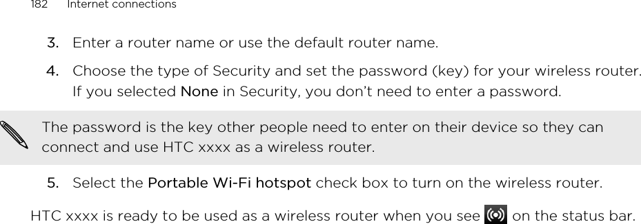 3. Enter a router name or use the default router name.4. Choose the type of Security and set the password (key) for your wireless router.If you selected None in Security, you don’t need to enter a password. The password is the key other people need to enter on their device so they canconnect and use HTC xxxx as a wireless router.5. Select the Portable Wi-Fi hotspot check box to turn on the wireless router.HTC xxxx is ready to be used as a wireless router when you see   on the status bar.182 Internet connections
