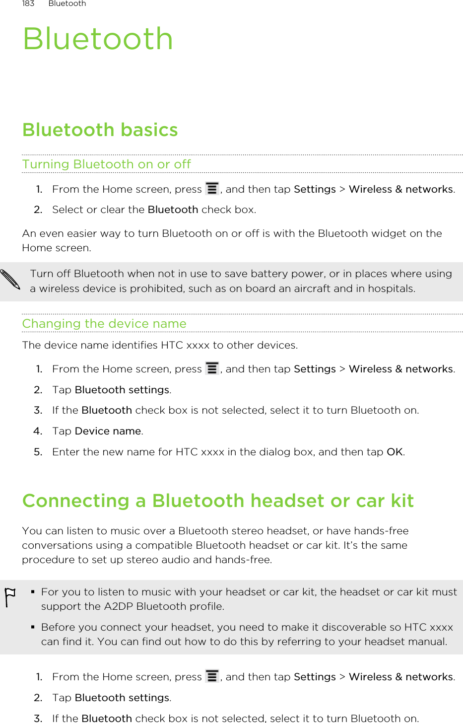 BluetoothBluetooth basicsTurning Bluetooth on or off1. From the Home screen, press  , and then tap Settings &gt; Wireless &amp; networks.2. Select or clear the Bluetooth check box.An even easier way to turn Bluetooth on or off is with the Bluetooth widget on theHome screen.Turn off Bluetooth when not in use to save battery power, or in places where usinga wireless device is prohibited, such as on board an aircraft and in hospitals.Changing the device nameThe device name identifies HTC xxxx to other devices.1. From the Home screen, press  , and then tap Settings &gt; Wireless &amp; networks.2. Tap Bluetooth settings.3. If the Bluetooth check box is not selected, select it to turn Bluetooth on.4. Tap Device name.5. Enter the new name for HTC xxxx in the dialog box, and then tap OK.Connecting a Bluetooth headset or car kitYou can listen to music over a Bluetooth stereo headset, or have hands-freeconversations using a compatible Bluetooth headset or car kit. It’s the sameprocedure to set up stereo audio and hands-free.§For you to listen to music with your headset or car kit, the headset or car kit mustsupport the A2DP Bluetooth profile.§Before you connect your headset, you need to make it discoverable so HTC xxxxcan find it. You can find out how to do this by referring to your headset manual.1. From the Home screen, press  , and then tap Settings &gt; Wireless &amp; networks.2. Tap Bluetooth settings.3. If the Bluetooth check box is not selected, select it to turn Bluetooth on.183 Bluetooth