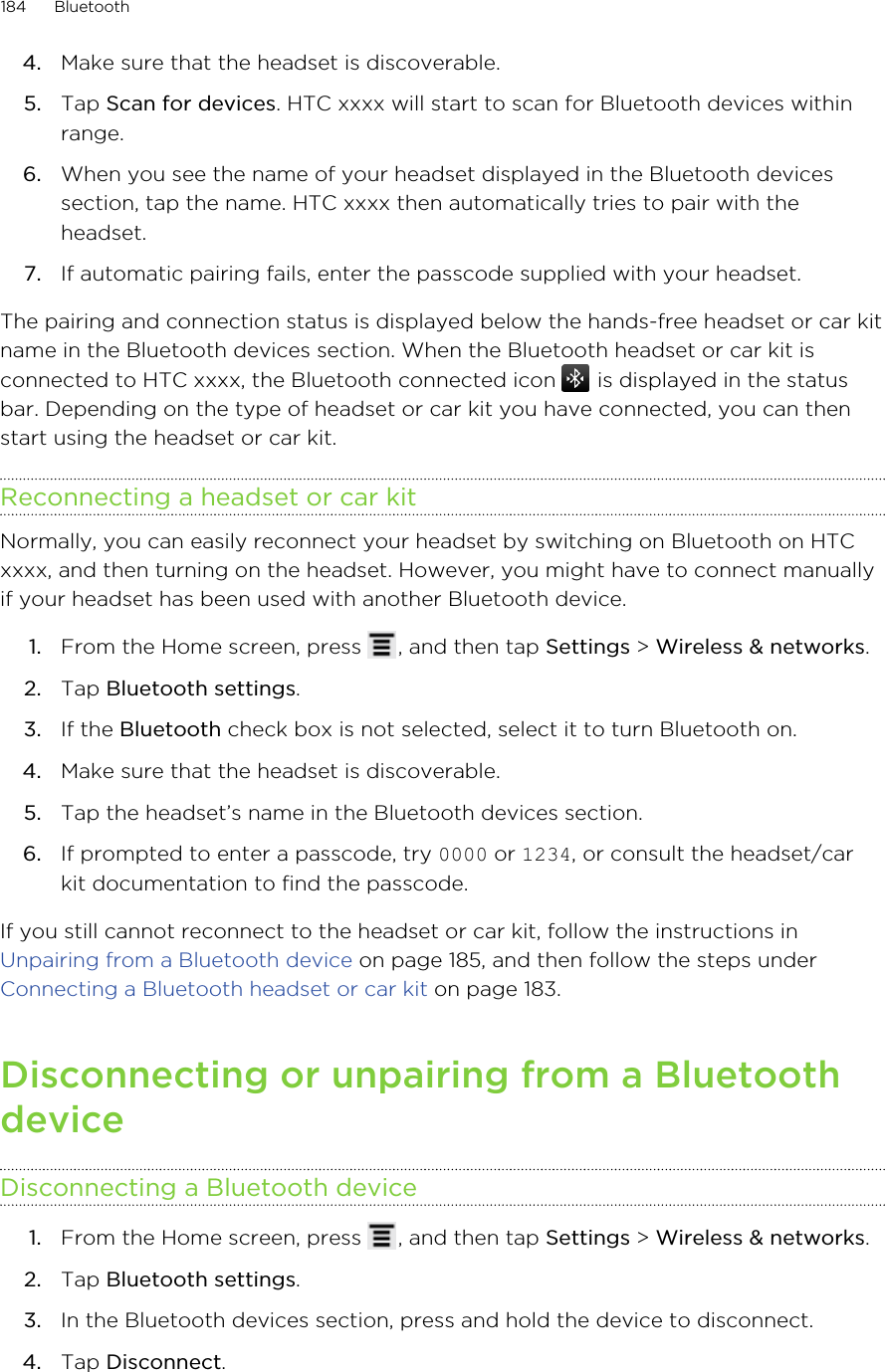 4. Make sure that the headset is discoverable.5. Tap Scan for devices. HTC xxxx will start to scan for Bluetooth devices withinrange.6. When you see the name of your headset displayed in the Bluetooth devicessection, tap the name. HTC xxxx then automatically tries to pair with theheadset.7. If automatic pairing fails, enter the passcode supplied with your headset.The pairing and connection status is displayed below the hands-free headset or car kitname in the Bluetooth devices section. When the Bluetooth headset or car kit isconnected to HTC xxxx, the Bluetooth connected icon   is displayed in the statusbar. Depending on the type of headset or car kit you have connected, you can thenstart using the headset or car kit.Reconnecting a headset or car kitNormally, you can easily reconnect your headset by switching on Bluetooth on HTCxxxx, and then turning on the headset. However, you might have to connect manuallyif your headset has been used with another Bluetooth device.1. From the Home screen, press  , and then tap Settings &gt; Wireless &amp; networks.2. Tap Bluetooth settings.3. If the Bluetooth check box is not selected, select it to turn Bluetooth on.4. Make sure that the headset is discoverable.5. Tap the headset’s name in the Bluetooth devices section.6. If prompted to enter a passcode, try 0000 or 1234, or consult the headset/carkit documentation to find the passcode.If you still cannot reconnect to the headset or car kit, follow the instructions in Unpairing from a Bluetooth device on page 185, and then follow the steps under Connecting a Bluetooth headset or car kit on page 183.Disconnecting or unpairing from a BluetoothdeviceDisconnecting a Bluetooth device1. From the Home screen, press  , and then tap Settings &gt; Wireless &amp; networks.2. Tap Bluetooth settings.3. In the Bluetooth devices section, press and hold the device to disconnect.4. Tap Disconnect.184 Bluetooth