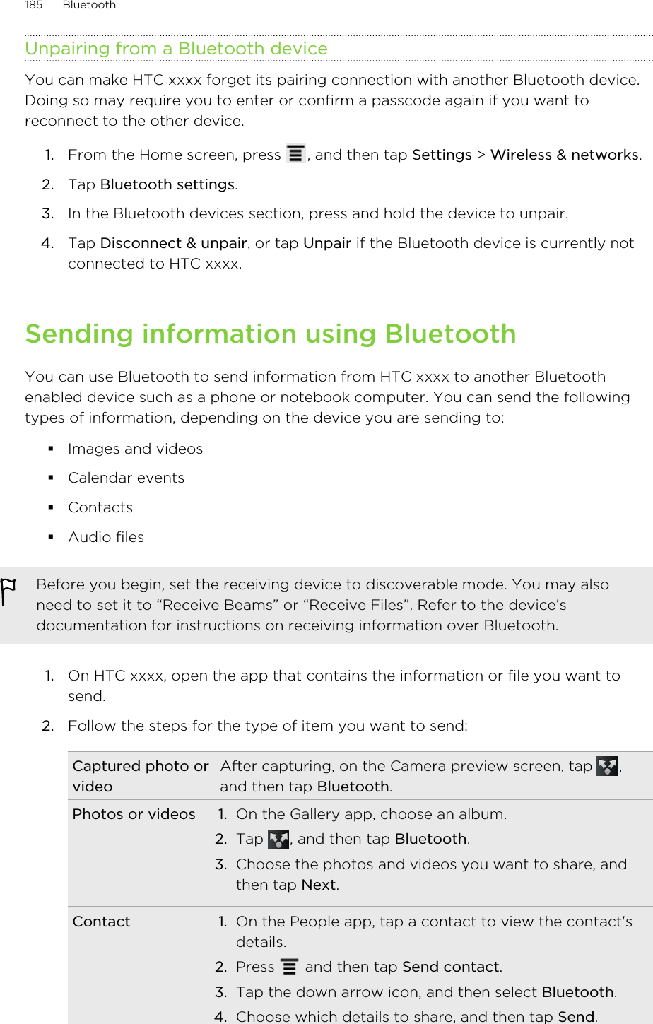 Unpairing from a Bluetooth deviceYou can make HTC xxxx forget its pairing connection with another Bluetooth device.Doing so may require you to enter or confirm a passcode again if you want toreconnect to the other device.1. From the Home screen, press  , and then tap Settings &gt; Wireless &amp; networks.2. Tap Bluetooth settings.3. In the Bluetooth devices section, press and hold the device to unpair.4. Tap Disconnect &amp; unpair, or tap Unpair if the Bluetooth device is currently notconnected to HTC xxxx.Sending information using BluetoothYou can use Bluetooth to send information from HTC xxxx to another Bluetoothenabled device such as a phone or notebook computer. You can send the followingtypes of information, depending on the device you are sending to:§Images and videos§Calendar events§Contacts§Audio filesBefore you begin, set the receiving device to discoverable mode. You may alsoneed to set it to “Receive Beams” or “Receive Files”. Refer to the device’sdocumentation for instructions on receiving information over Bluetooth.1. On HTC xxxx, open the app that contains the information or file you want tosend.2. Follow the steps for the type of item you want to send:Captured photo orvideoAfter capturing, on the Camera preview screen, tap  ,and then tap Bluetooth.Photos or videos 1. On the Gallery app, choose an album.2. Tap  , and then tap Bluetooth.3. Choose the photos and videos you want to share, andthen tap Next.Contact 1. On the People app, tap a contact to view the contact&apos;sdetails.2. Press   and then tap Send contact.3. Tap the down arrow icon, and then select Bluetooth.4. Choose which details to share, and then tap Send.185 Bluetooth
