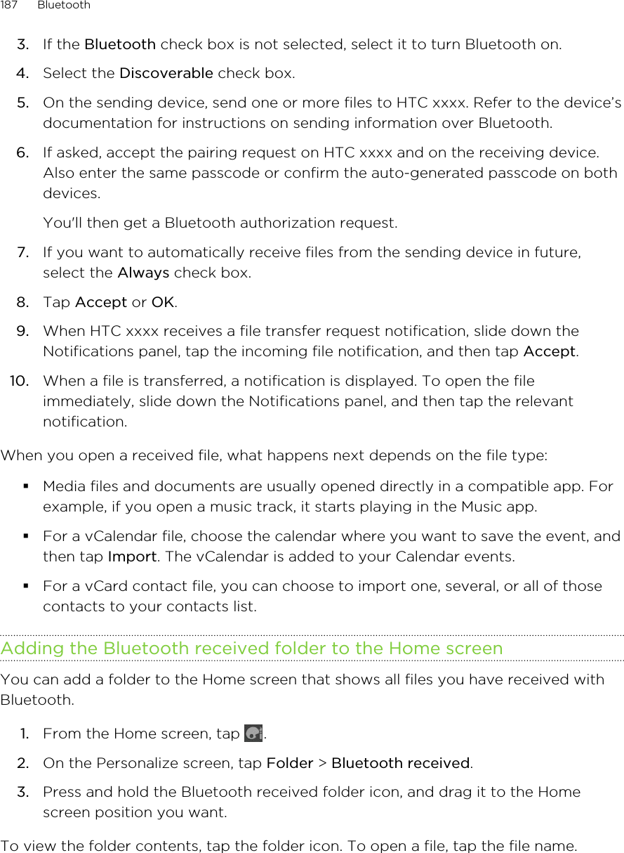 3. If the Bluetooth check box is not selected, select it to turn Bluetooth on.4. Select the Discoverable check box.5. On the sending device, send one or more files to HTC xxxx. Refer to the device’sdocumentation for instructions on sending information over Bluetooth.6. If asked, accept the pairing request on HTC xxxx and on the receiving device.Also enter the same passcode or confirm the auto-generated passcode on bothdevices. You&apos;ll then get a Bluetooth authorization request.7. If you want to automatically receive files from the sending device in future,select the Always check box.8. Tap Accept or OK.9. When HTC xxxx receives a file transfer request notification, slide down theNotifications panel, tap the incoming file notification, and then tap Accept.10. When a file is transferred, a notification is displayed. To open the fileimmediately, slide down the Notifications panel, and then tap the relevantnotification.When you open a received file, what happens next depends on the file type:§Media files and documents are usually opened directly in a compatible app. Forexample, if you open a music track, it starts playing in the Music app.§For a vCalendar file, choose the calendar where you want to save the event, andthen tap Import. The vCalendar is added to your Calendar events.§For a vCard contact file, you can choose to import one, several, or all of thosecontacts to your contacts list.Adding the Bluetooth received folder to the Home screenYou can add a folder to the Home screen that shows all files you have received withBluetooth.1. From the Home screen, tap  .2. On the Personalize screen, tap Folder &gt; Bluetooth received.3. Press and hold the Bluetooth received folder icon, and drag it to the Homescreen position you want.To view the folder contents, tap the folder icon. To open a file, tap the file name.187 Bluetooth