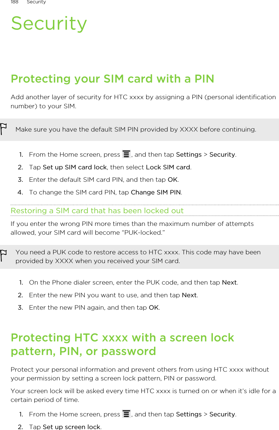 SecurityProtecting your SIM card with a PINAdd another layer of security for HTC xxxx by assigning a PIN (personal identificationnumber) to your SIM.Make sure you have the default SIM PIN provided by XXXX before continuing.1. From the Home screen, press  , and then tap Settings &gt; Security.2. Tap Set up SIM card lock, then select Lock SIM card.3. Enter the default SIM card PIN, and then tap OK.4. To change the SIM card PIN, tap Change SIM PIN.Restoring a SIM card that has been locked outIf you enter the wrong PIN more times than the maximum number of attemptsallowed, your SIM card will become “PUK-locked.”You need a PUK code to restore access to HTC xxxx. This code may have beenprovided by XXXX when you received your SIM card.1. On the Phone dialer screen, enter the PUK code, and then tap Next.2. Enter the new PIN you want to use, and then tap Next.3. Enter the new PIN again, and then tap OK.Protecting HTC xxxx with a screen lockpattern, PIN, or passwordProtect your personal information and prevent others from using HTC xxxx withoutyour permission by setting a screen lock pattern, PIN or password.Your screen lock will be asked every time HTC xxxx is turned on or when it’s idle for acertain period of time.1. From the Home screen, press  , and then tap Settings &gt; Security.2. Tap Set up screen lock.188 Security