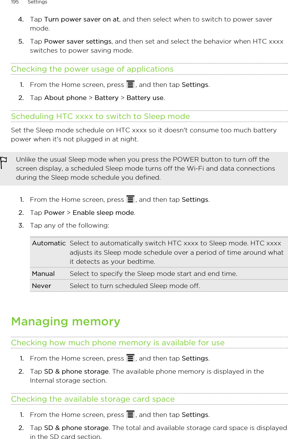 4. Tap Turn power saver on at, and then select when to switch to power savermode.5. Tap Power saver settings, and then set and select the behavior when HTC xxxxswitches to power saving mode.Checking the power usage of applications1. From the Home screen, press  , and then tap Settings.2. Tap About phone &gt; Battery &gt; Battery use.Scheduling HTC xxxx to switch to Sleep modeSet the Sleep mode schedule on HTC xxxx so it doesn&apos;t consume too much batterypower when it&apos;s not plugged in at night.Unlike the usual Sleep mode when you press the POWER button to turn off thescreen display, a scheduled Sleep mode turns off the Wi-Fi and data connectionsduring the Sleep mode schedule you defined.1. From the Home screen, press  , and then tap Settings.2. Tap Power &gt; Enable sleep mode.3. Tap any of the following:Automatic Select to automatically switch HTC xxxx to Sleep mode. HTC xxxxadjusts its Sleep mode schedule over a period of time around whatit detects as your bedtime.Manual Select to specify the Sleep mode start and end time.Never Select to turn scheduled Sleep mode off.Managing memoryChecking how much phone memory is available for use1. From the Home screen, press  , and then tap Settings.2. Tap SD &amp; phone storage. The available phone memory is displayed in theInternal storage section.Checking the available storage card space1. From the Home screen, press  , and then tap Settings.2. Tap SD &amp; phone storage. The total and available storage card space is displayedin the SD card section.195 Settings