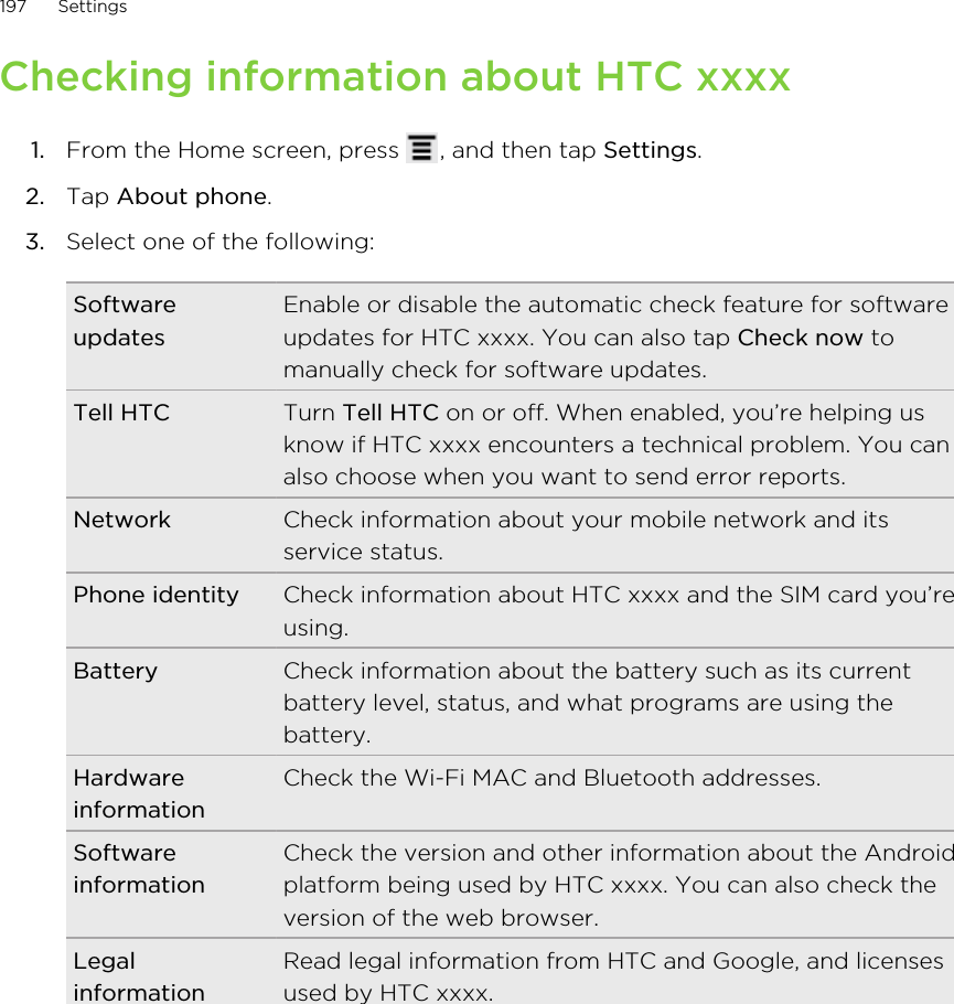 Checking information about HTC xxxx1. From the Home screen, press  , and then tap Settings.2. Tap About phone.3. Select one of the following:SoftwareupdatesEnable or disable the automatic check feature for softwareupdates for HTC xxxx. You can also tap Check now tomanually check for software updates.Tell HTC Turn Tell HTC on or off. When enabled, you’re helping usknow if HTC xxxx encounters a technical problem. You canalso choose when you want to send error reports.Network Check information about your mobile network and itsservice status.Phone identity Check information about HTC xxxx and the SIM card you’reusing.Battery Check information about the battery such as its currentbattery level, status, and what programs are using thebattery.HardwareinformationCheck the Wi-Fi MAC and Bluetooth addresses.SoftwareinformationCheck the version and other information about the Androidplatform being used by HTC xxxx. You can also check theversion of the web browser.LegalinformationRead legal information from HTC and Google, and licensesused by HTC xxxx.197 Settings