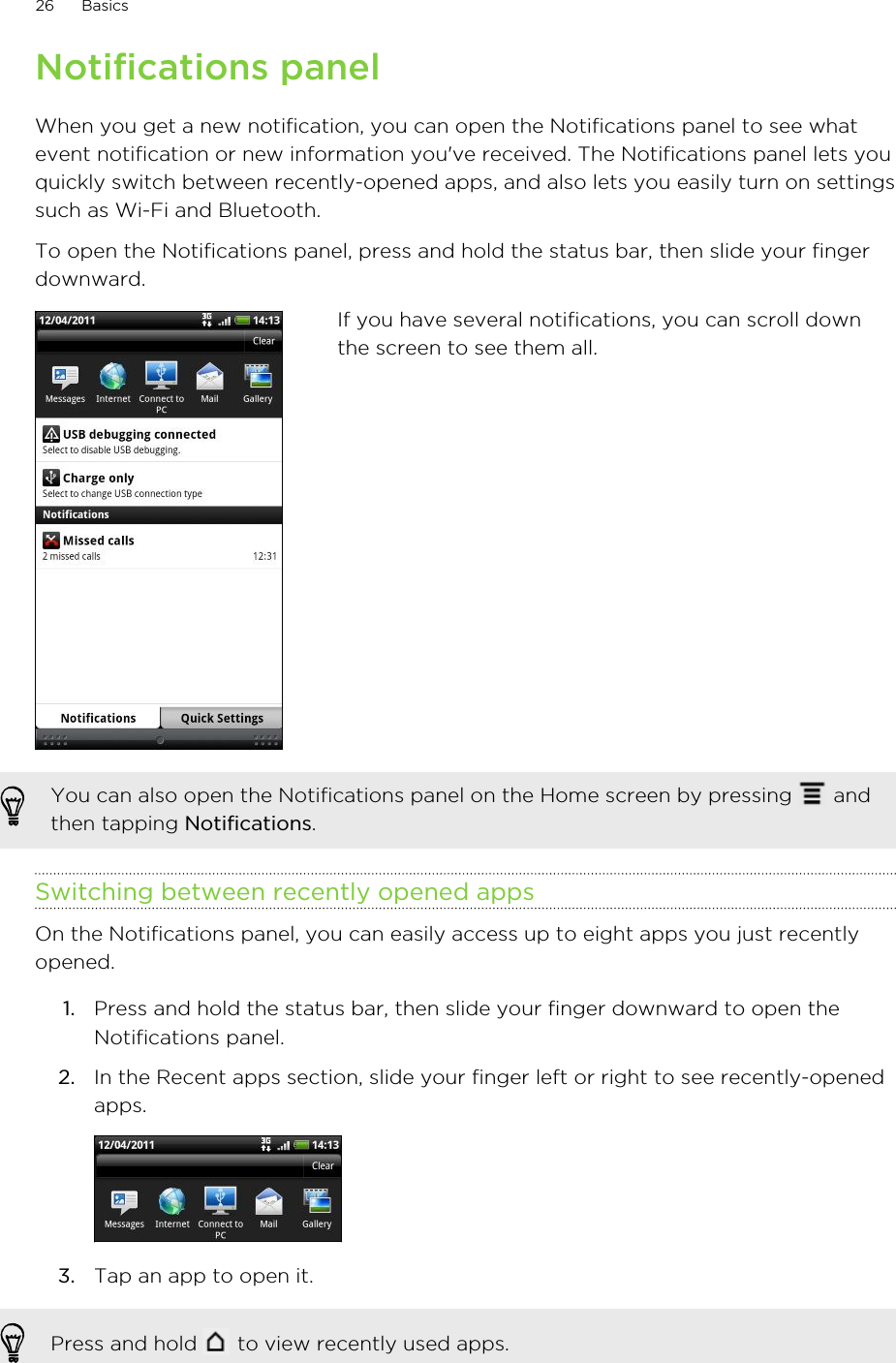 Notifications panelWhen you get a new notification, you can open the Notifications panel to see whatevent notification or new information you&apos;ve received. The Notifications panel lets youquickly switch between recently-opened apps, and also lets you easily turn on settingssuch as Wi-Fi and Bluetooth.To open the Notifications panel, press and hold the status bar, then slide your fingerdownward.If you have several notifications, you can scroll downthe screen to see them all.You can also open the Notifications panel on the Home screen by pressing   andthen tapping Notifications.Switching between recently opened appsOn the Notifications panel, you can easily access up to eight apps you just recentlyopened.1. Press and hold the status bar, then slide your finger downward to open theNotifications panel.2. In the Recent apps section, slide your finger left or right to see recently-openedapps. 3. Tap an app to open it.Press and hold   to view recently used apps.26 Basics