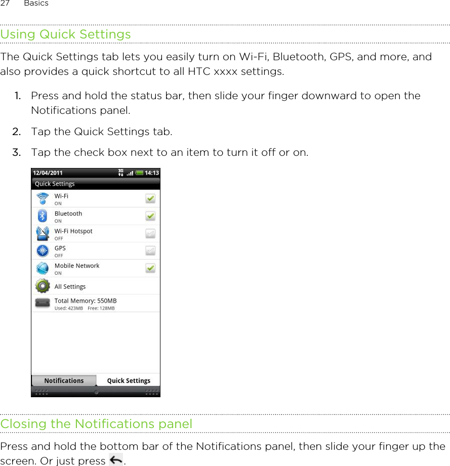 Using Quick SettingsThe Quick Settings tab lets you easily turn on Wi-Fi, Bluetooth, GPS, and more, andalso provides a quick shortcut to all HTC xxxx settings.1. Press and hold the status bar, then slide your finger downward to open theNotifications panel.2. Tap the Quick Settings tab.3. Tap the check box next to an item to turn it off or on. Closing the Notifications panelPress and hold the bottom bar of the Notifications panel, then slide your finger up thescreen. Or just press  .27 Basics