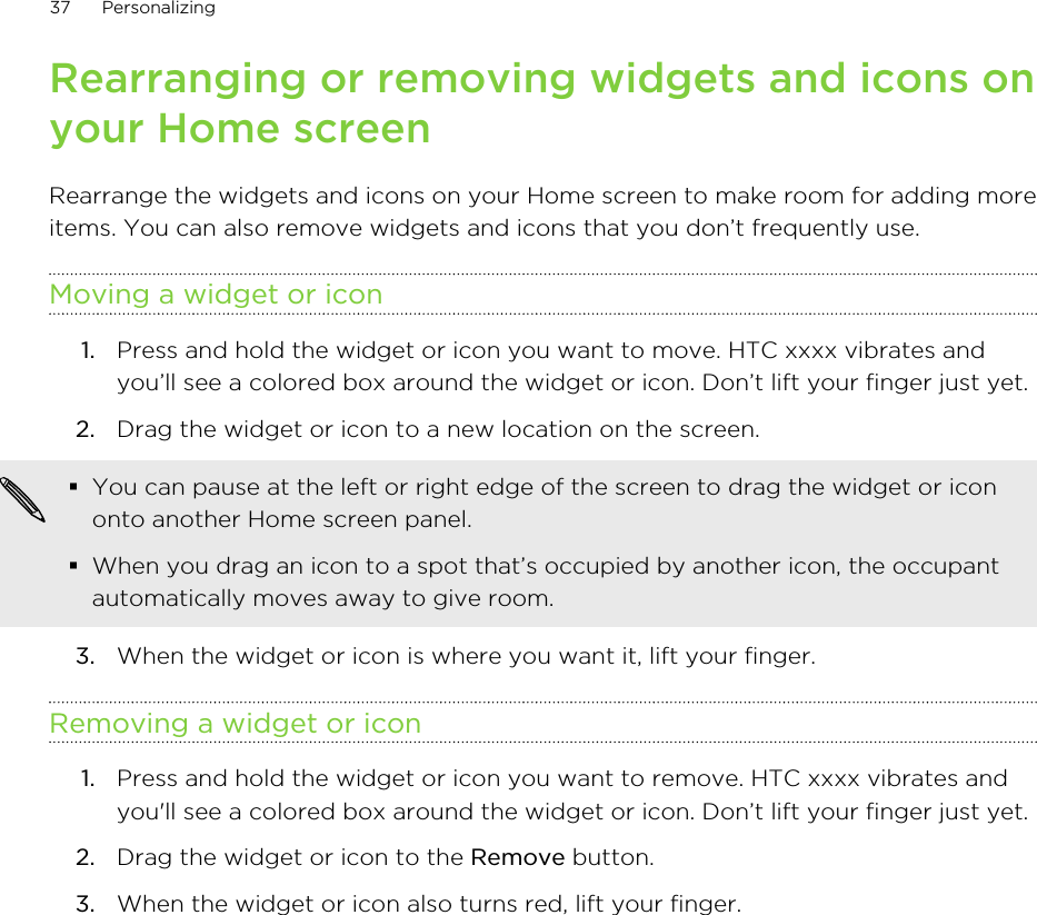 Rearranging or removing widgets and icons onyour Home screenRearrange the widgets and icons on your Home screen to make room for adding moreitems. You can also remove widgets and icons that you don’t frequently use.Moving a widget or icon1. Press and hold the widget or icon you want to move. HTC xxxx vibrates andyou’ll see a colored box around the widget or icon. Don’t lift your finger just yet.2. Drag the widget or icon to a new location on the screen. §You can pause at the left or right edge of the screen to drag the widget or icononto another Home screen panel.§When you drag an icon to a spot that’s occupied by another icon, the occupantautomatically moves away to give room.3. When the widget or icon is where you want it, lift your finger.Removing a widget or icon1. Press and hold the widget or icon you want to remove. HTC xxxx vibrates andyou&apos;ll see a colored box around the widget or icon. Don’t lift your finger just yet.2. Drag the widget or icon to the Remove button.3. When the widget or icon also turns red, lift your finger.37 Personalizing