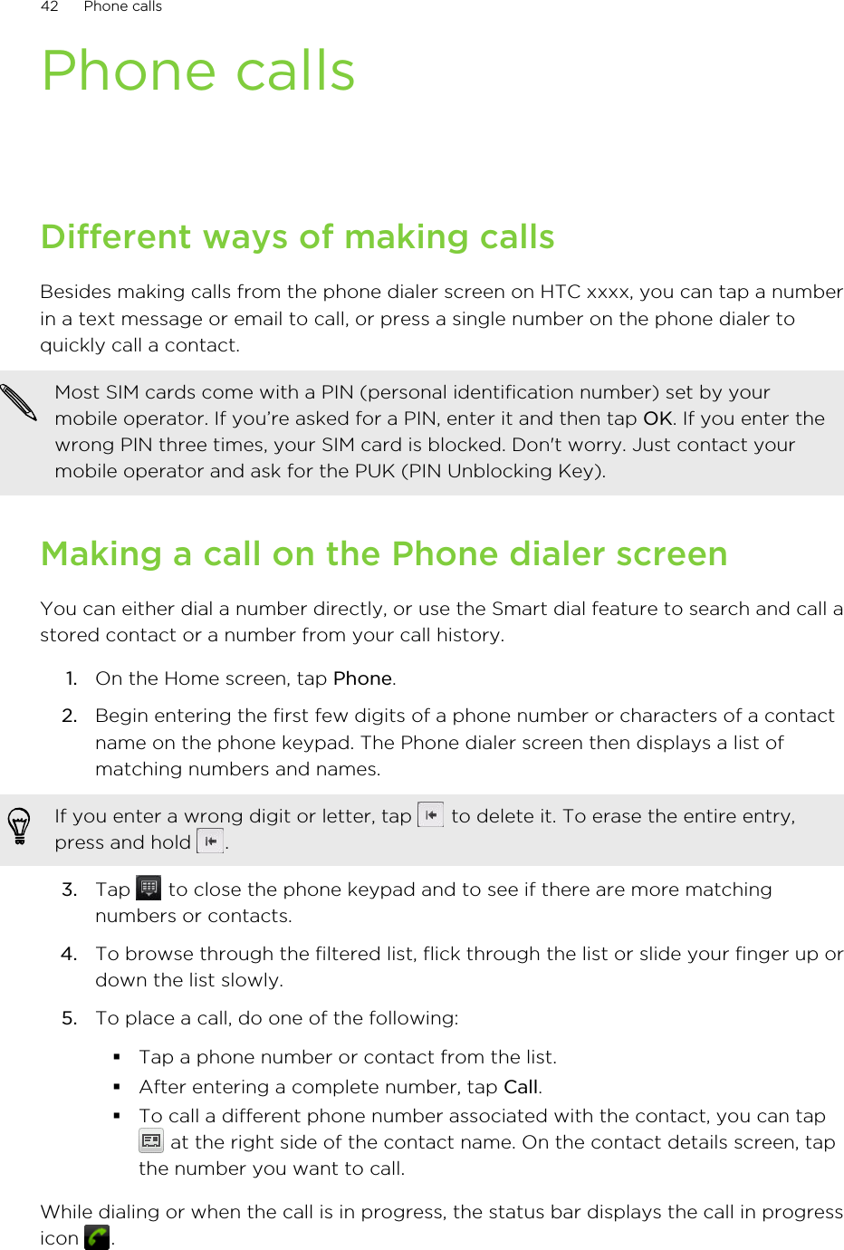 Phone callsDifferent ways of making callsBesides making calls from the phone dialer screen on HTC xxxx, you can tap a numberin a text message or email to call, or press a single number on the phone dialer toquickly call a contact.Most SIM cards come with a PIN (personal identification number) set by yourmobile operator. If you’re asked for a PIN, enter it and then tap OK. If you enter thewrong PIN three times, your SIM card is blocked. Don&apos;t worry. Just contact yourmobile operator and ask for the PUK (PIN Unblocking Key).Making a call on the Phone dialer screenYou can either dial a number directly, or use the Smart dial feature to search and call astored contact or a number from your call history.1. On the Home screen, tap Phone.2. Begin entering the first few digits of a phone number or characters of a contactname on the phone keypad. The Phone dialer screen then displays a list ofmatching numbers and names.If you enter a wrong digit or letter, tap   to delete it. To erase the entire entry,press and hold  .3. Tap   to close the phone keypad and to see if there are more matchingnumbers or contacts.4. To browse through the filtered list, flick through the list or slide your finger up ordown the list slowly.5. To place a call, do one of the following:§Tap a phone number or contact from the list.§After entering a complete number, tap Call.§To call a different phone number associated with the contact, you can tap at the right side of the contact name. On the contact details screen, tapthe number you want to call.While dialing or when the call is in progress, the status bar displays the call in progressicon  .42 Phone calls