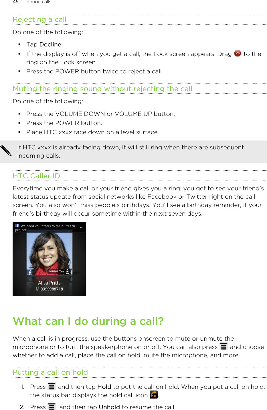 Rejecting a callDo one of the following:§Tap Decline.§If the display is off when you get a call, the Lock screen appears. Drag   to thering on the Lock screen.§Press the POWER button twice to reject a call.Muting the ringing sound without rejecting the callDo one of the following:§Press the VOLUME DOWN or VOLUME UP button.§Press the POWER button.§Place HTC xxxx face down on a level surface.If HTC xxxx is already facing down, it will still ring when there are subsequentincoming calls.HTC Caller IDEverytime you make a call or your friend gives you a ring, you get to see your friend’slatest status update from social networks like Facebook or Twitter right on the callscreen. You also won’t miss people’s birthdays. You’ll see a birthday reminder, if yourfriend’s birthday will occur sometime within the next seven days.What can I do during a call?When a call is in progress, use the buttons onscreen to mute or unmute themicrophone or to turn the speakerphone on or off. You can also press   and choosewhether to add a call, place the call on hold, mute the microphone, and more.Putting a call on hold1. Press   and then tap Hold to put the call on hold. When you put a call on hold,the status bar displays the hold call icon  .2. Press  , and then tap Unhold to resume the call.45 Phone calls