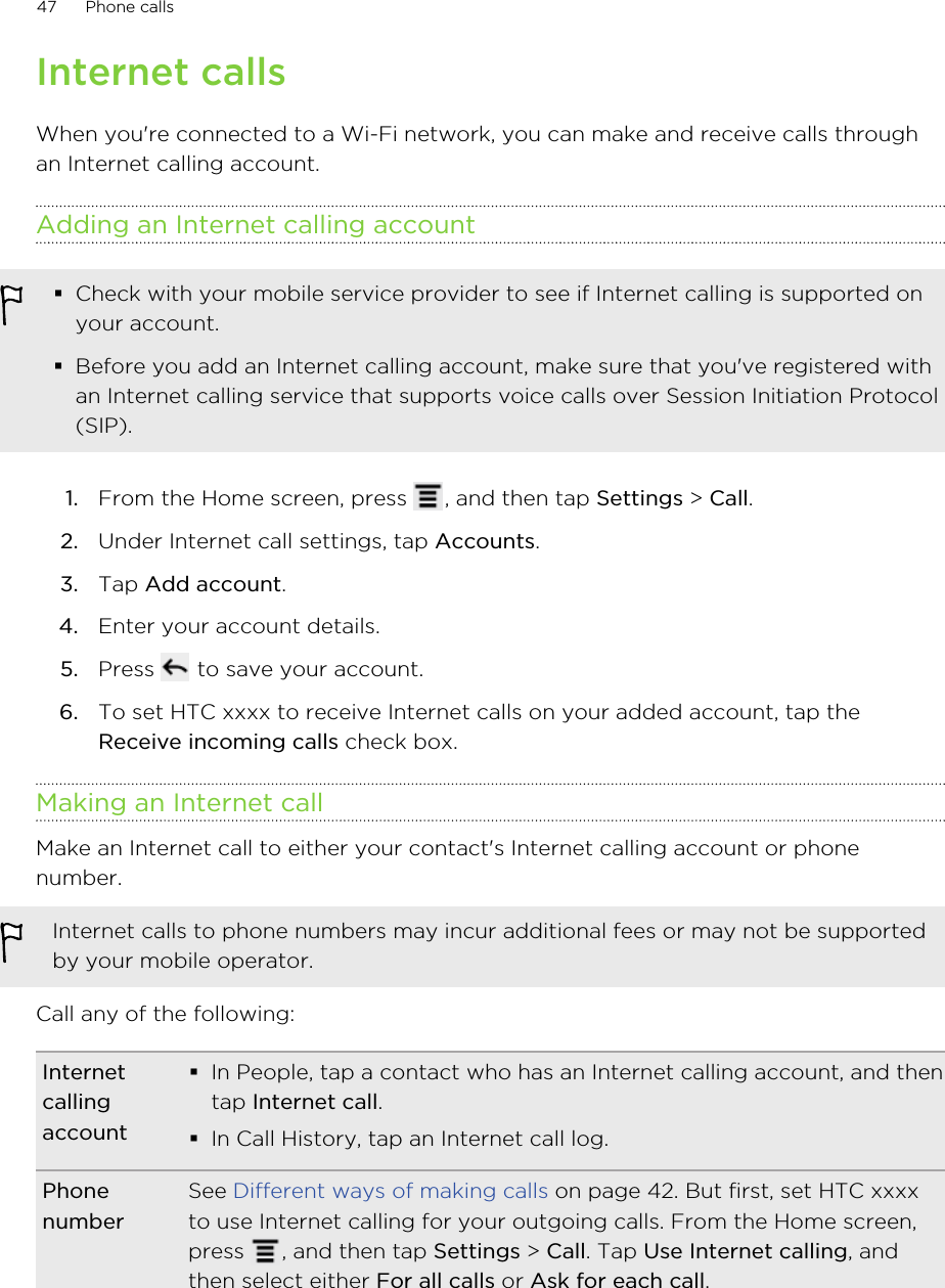 Internet callsWhen you&apos;re connected to a Wi-Fi network, you can make and receive calls throughan Internet calling account.Adding an Internet calling account§Check with your mobile service provider to see if Internet calling is supported onyour account.§Before you add an Internet calling account, make sure that you&apos;ve registered withan Internet calling service that supports voice calls over Session Initiation Protocol(SIP).1. From the Home screen, press  , and then tap Settings &gt; Call.2. Under Internet call settings, tap Accounts.3. Tap Add account.4. Enter your account details.5. Press   to save your account.6. To set HTC xxxx to receive Internet calls on your added account, tap theReceive incoming calls check box.Making an Internet callMake an Internet call to either your contact&apos;s Internet calling account or phonenumber.Internet calls to phone numbers may incur additional fees or may not be supportedby your mobile operator.Call any of the following:Internetcallingaccount§In People, tap a contact who has an Internet calling account, and thentap Internet call.§In Call History, tap an Internet call log.PhonenumberSee Different ways of making calls on page 42. But first, set HTC xxxxto use Internet calling for your outgoing calls. From the Home screen,press  , and then tap Settings &gt; Call. Tap Use Internet calling, andthen select either For all calls or Ask for each call.47 Phone calls