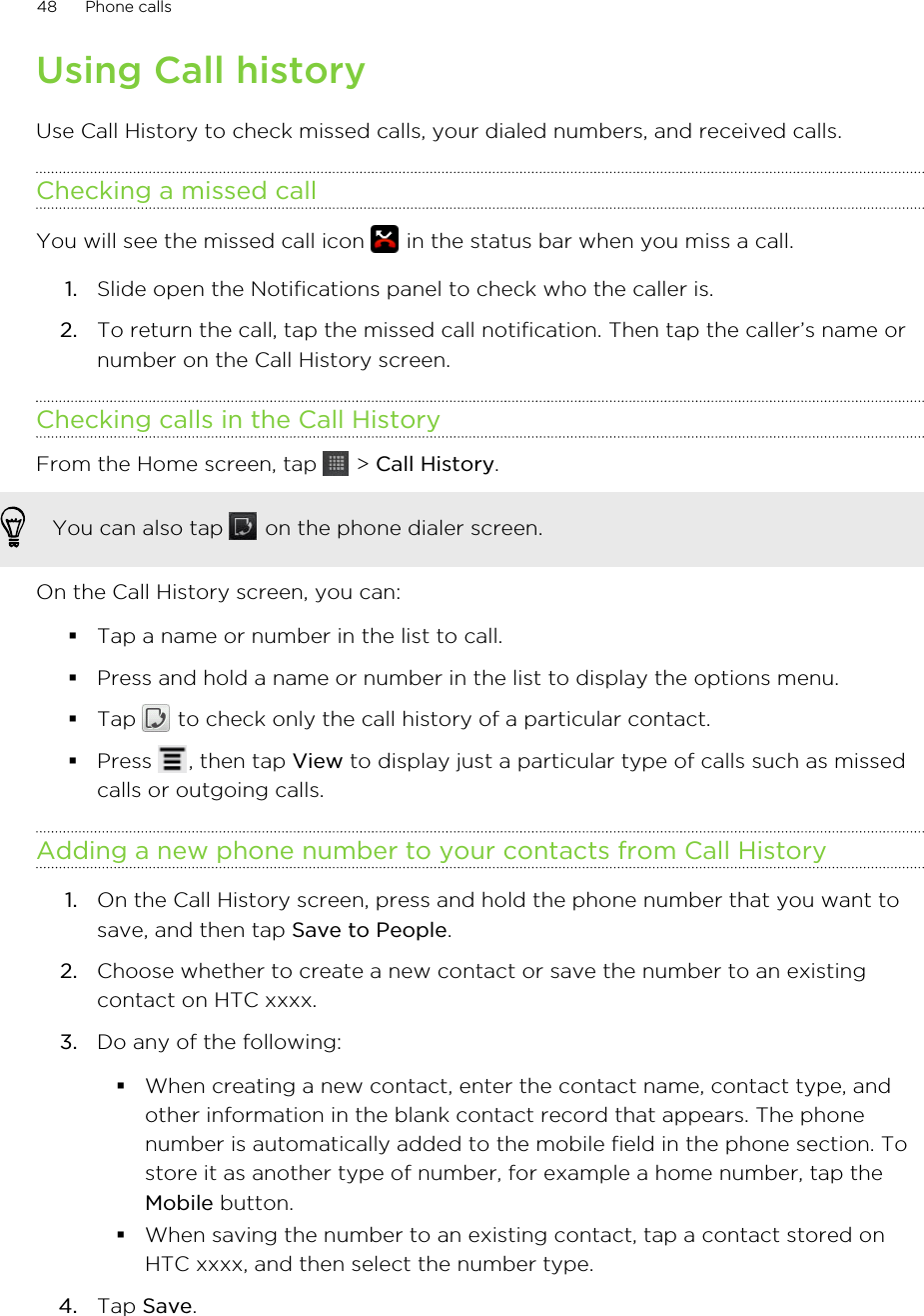 Using Call historyUse Call History to check missed calls, your dialed numbers, and received calls.Checking a missed callYou will see the missed call icon   in the status bar when you miss a call.1. Slide open the Notifications panel to check who the caller is.2. To return the call, tap the missed call notification. Then tap the caller’s name ornumber on the Call History screen.Checking calls in the Call HistoryFrom the Home screen, tap   &gt; Call History. You can also tap   on the phone dialer screen.On the Call History screen, you can:§Tap a name or number in the list to call.§Press and hold a name or number in the list to display the options menu.§Tap   to check only the call history of a particular contact.§Press  , then tap View to display just a particular type of calls such as missedcalls or outgoing calls.Adding a new phone number to your contacts from Call History1. On the Call History screen, press and hold the phone number that you want tosave, and then tap Save to People.2. Choose whether to create a new contact or save the number to an existingcontact on HTC xxxx.3. Do any of the following:§When creating a new contact, enter the contact name, contact type, andother information in the blank contact record that appears. The phonenumber is automatically added to the mobile field in the phone section. Tostore it as another type of number, for example a home number, tap theMobile button.§When saving the number to an existing contact, tap a contact stored onHTC xxxx, and then select the number type.4. Tap Save.48 Phone calls