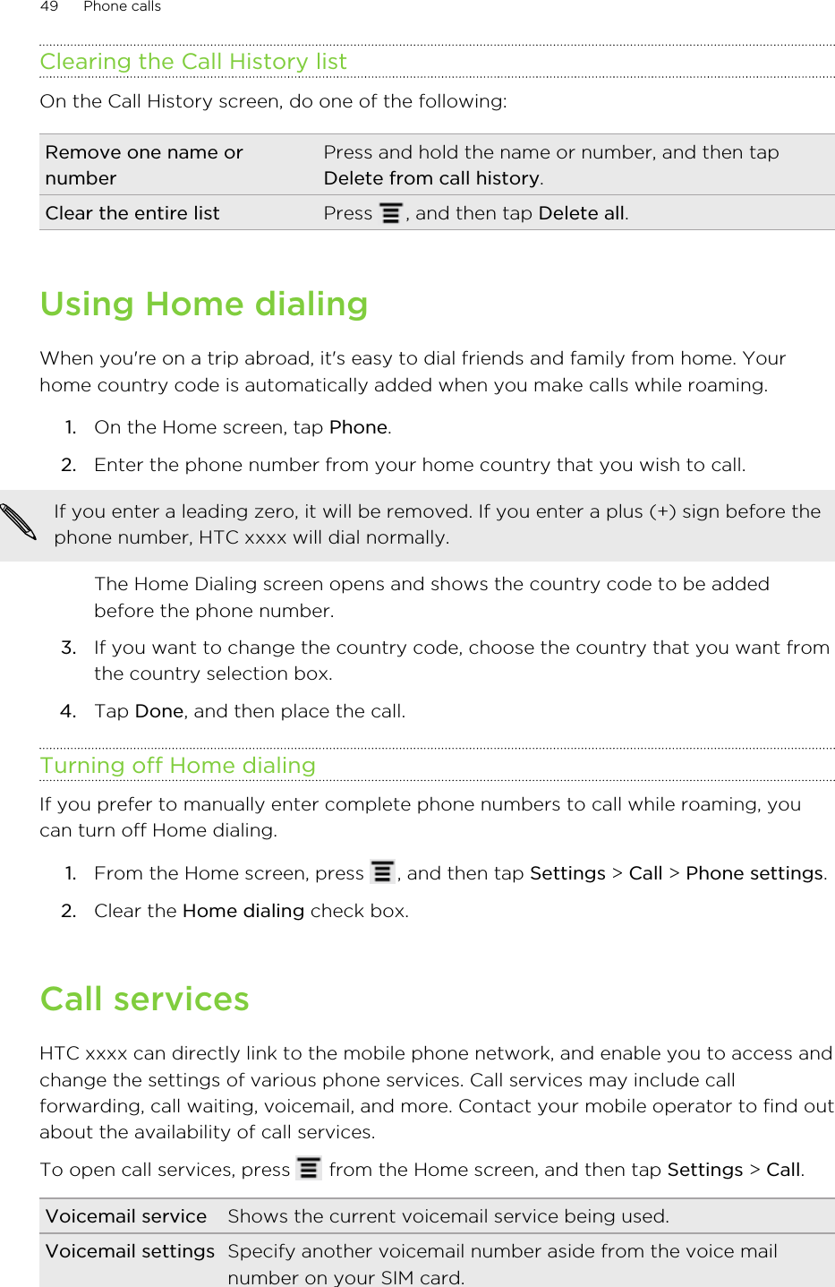 Clearing the Call History listOn the Call History screen, do one of the following:Remove one name ornumberPress and hold the name or number, and then tapDelete from call history.Clear the entire list Press  , and then tap Delete all.Using Home dialingWhen you&apos;re on a trip abroad, it&apos;s easy to dial friends and family from home. Yourhome country code is automatically added when you make calls while roaming.1. On the Home screen, tap Phone.2. Enter the phone number from your home country that you wish to call. If you enter a leading zero, it will be removed. If you enter a plus (+) sign before thephone number, HTC xxxx will dial normally.The Home Dialing screen opens and shows the country code to be addedbefore the phone number.3. If you want to change the country code, choose the country that you want fromthe country selection box.4. Tap Done, and then place the call.Turning off Home dialingIf you prefer to manually enter complete phone numbers to call while roaming, youcan turn off Home dialing.1. From the Home screen, press  , and then tap Settings &gt; Call &gt; Phone settings.2. Clear the Home dialing check box.Call servicesHTC xxxx can directly link to the mobile phone network, and enable you to access andchange the settings of various phone services. Call services may include callforwarding, call waiting, voicemail, and more. Contact your mobile operator to find outabout the availability of call services.To open call services, press   from the Home screen, and then tap Settings &gt; Call.Voicemail service Shows the current voicemail service being used.Voicemail settings Specify another voicemail number aside from the voice mailnumber on your SIM card.49 Phone calls