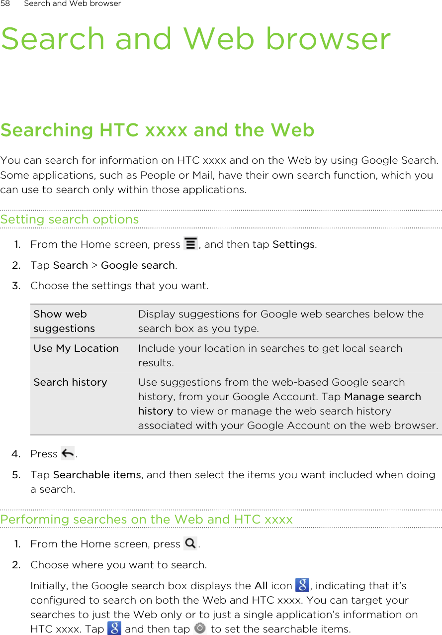Search and Web browserSearching HTC xxxx and the WebYou can search for information on HTC xxxx and on the Web by using Google Search.Some applications, such as People or Mail, have their own search function, which youcan use to search only within those applications.Setting search options1. From the Home screen, press  , and then tap Settings.2. Tap Search &gt; Google search.3. Choose the settings that you want.Show websuggestionsDisplay suggestions for Google web searches below thesearch box as you type.Use My Location Include your location in searches to get local searchresults.Search history Use suggestions from the web-based Google searchhistory, from your Google Account. Tap Manage searchhistory to view or manage the web search historyassociated with your Google Account on the web browser.4. Press  .5. Tap Searchable items, and then select the items you want included when doinga search.Performing searches on the Web and HTC xxxx1. From the Home screen, press  .2. Choose where you want to search. Initially, the Google search box displays the All icon  , indicating that it’sconfigured to search on both the Web and HTC xxxx. You can target yoursearches to just the Web only or to just a single application’s information onHTC xxxx. Tap   and then tap   to set the searchable items.58 Search and Web browser