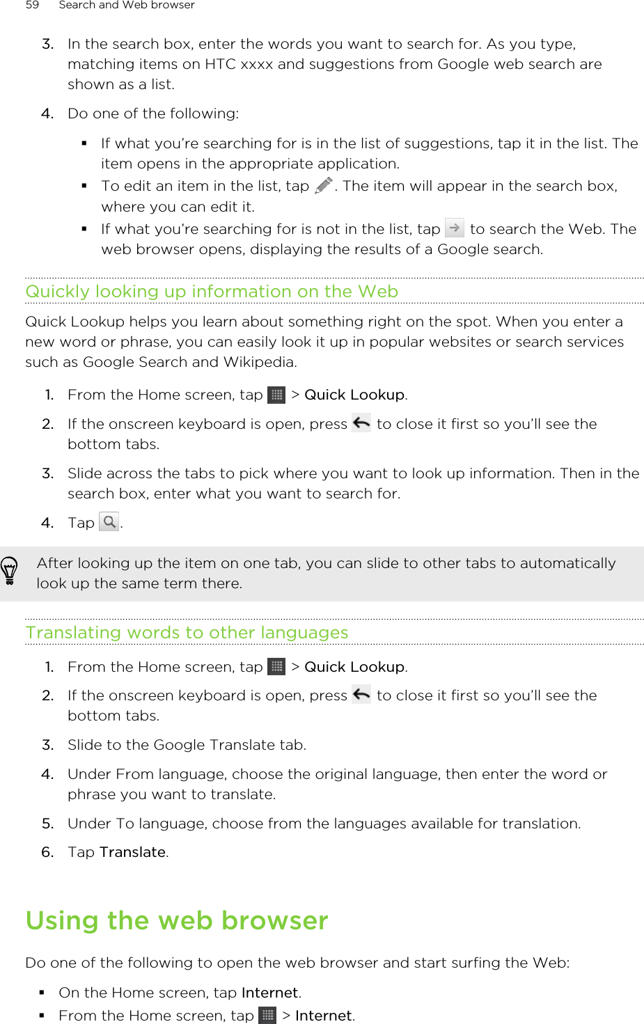 3. In the search box, enter the words you want to search for. As you type,matching items on HTC xxxx and suggestions from Google web search areshown as a list.4. Do one of the following:§If what you’re searching for is in the list of suggestions, tap it in the list. Theitem opens in the appropriate application.§To edit an item in the list, tap  . The item will appear in the search box,where you can edit it.§If what you’re searching for is not in the list, tap   to search the Web. Theweb browser opens, displaying the results of a Google search.Quickly looking up information on the WebQuick Lookup helps you learn about something right on the spot. When you enter anew word or phrase, you can easily look it up in popular websites or search servicessuch as Google Search and Wikipedia.1. From the Home screen, tap   &gt; Quick Lookup.2. If the onscreen keyboard is open, press   to close it first so you’ll see thebottom tabs.3. Slide across the tabs to pick where you want to look up information. Then in thesearch box, enter what you want to search for.4. Tap  .After looking up the item on one tab, you can slide to other tabs to automaticallylook up the same term there.Translating words to other languages1. From the Home screen, tap   &gt; Quick Lookup.2. If the onscreen keyboard is open, press   to close it first so you’ll see thebottom tabs.3. Slide to the Google Translate tab.4. Under From language, choose the original language, then enter the word orphrase you want to translate.5. Under To language, choose from the languages available for translation.6. Tap Translate.Using the web browserDo one of the following to open the web browser and start surfing the Web:§On the Home screen, tap Internet.§From the Home screen, tap   &gt; Internet.59 Search and Web browser