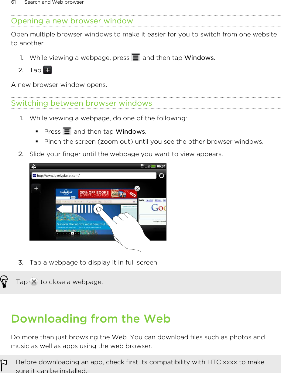 Opening a new browser windowOpen multiple browser windows to make it easier for you to switch from one websiteto another.1. While viewing a webpage, press   and then tap Windows.2. Tap  .A new browser window opens.Switching between browser windows1. While viewing a webpage, do one of the following:§Press   and then tap Windows.§Pinch the screen (zoom out) until you see the other browser windows.2. Slide your finger until the webpage you want to view appears. 3. Tap a webpage to display it in full screen. Tap   to close a webpage.Downloading from the WebDo more than just browsing the Web. You can download files such as photos andmusic as well as apps using the web browser.Before downloading an app, check first its compatibility with HTC xxxx to makesure it can be installed.61 Search and Web browser