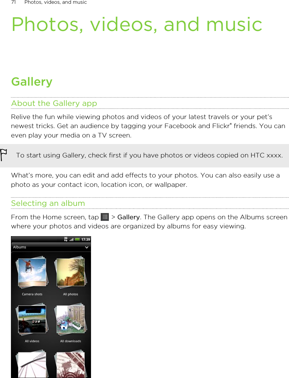 Photos, videos, and musicGalleryAbout the Gallery appRelive the fun while viewing photos and videos of your latest travels or your pet’snewest tricks. Get an audience by tagging your Facebook and Flickr® friends. You caneven play your media on a TV screen.To start using Gallery, check first if you have photos or videos copied on HTC xxxx.What’s more, you can edit and add effects to your photos. You can also easily use aphoto as your contact icon, location icon, or wallpaper.Selecting an albumFrom the Home screen, tap   &gt; Gallery. The Gallery app opens on the Albums screenwhere your photos and videos are organized by albums for easy viewing.71 Photos, videos, and music