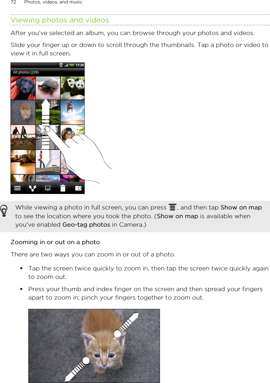 Viewing photos and videosAfter you’ve selected an album, you can browse through your photos and videos.Slide your finger up or down to scroll through the thumbnails. Tap a photo or video toview it in full screen. While viewing a photo in full screen, you can press  , and then tap Show on mapto see the location where you took the photo. (Show on map is available whenyou&apos;ve enabled Geo-tag photos in Camera.)Zooming in or out on a photoThere are two ways you can zoom in or out of a photo.§Tap the screen twice quickly to zoom in, then tap the screen twice quickly againto zoom out.§Press your thumb and index finger on the screen and then spread your fingersapart to zoom in; pinch your fingers together to zoom out. 72 Photos, videos, and music