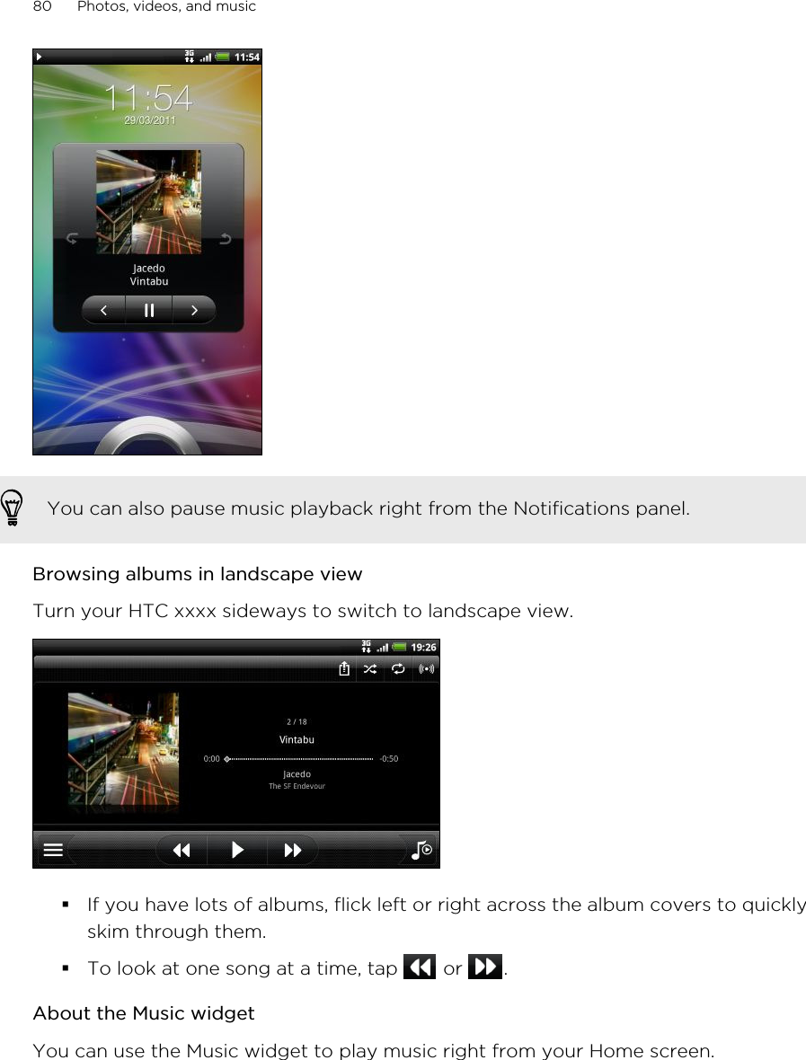 You can also pause music playback right from the Notifications panel.Browsing albums in landscape viewTurn your HTC xxxx sideways to switch to landscape view.§If you have lots of albums, flick left or right across the album covers to quicklyskim through them.§To look at one song at a time, tap   or  .About the Music widgetYou can use the Music widget to play music right from your Home screen.80 Photos, videos, and music