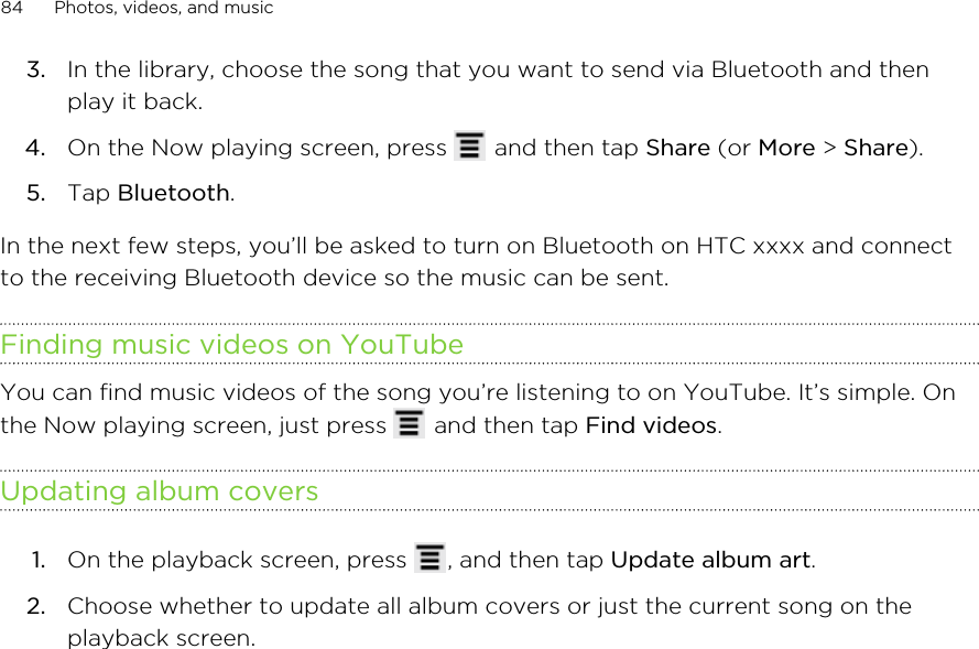 3. In the library, choose the song that you want to send via Bluetooth and thenplay it back.4. On the Now playing screen, press   and then tap Share (or More &gt; Share).5. Tap Bluetooth.In the next few steps, you’ll be asked to turn on Bluetooth on HTC xxxx and connectto the receiving Bluetooth device so the music can be sent.Finding music videos on YouTubeYou can find music videos of the song you’re listening to on YouTube. It’s simple. Onthe Now playing screen, just press   and then tap Find videos.Updating album covers1. On the playback screen, press  , and then tap Update album art.2. Choose whether to update all album covers or just the current song on theplayback screen.84 Photos, videos, and music