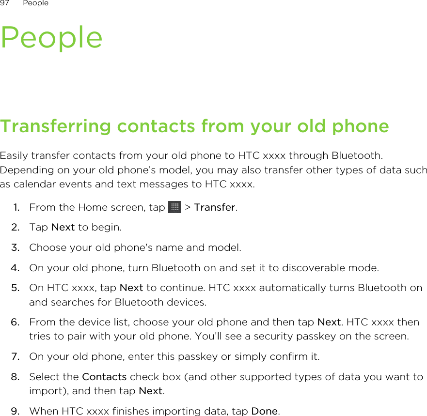 PeopleTransferring contacts from your old phoneEasily transfer contacts from your old phone to HTC xxxx through Bluetooth.Depending on your old phone’s model, you may also transfer other types of data suchas calendar events and text messages to HTC xxxx.1. From the Home screen, tap   &gt; Transfer.2. Tap Next to begin.3. Choose your old phone&apos;s name and model.4. On your old phone, turn Bluetooth on and set it to discoverable mode.5. On HTC xxxx, tap Next to continue. HTC xxxx automatically turns Bluetooth onand searches for Bluetooth devices.6. From the device list, choose your old phone and then tap Next. HTC xxxx thentries to pair with your old phone. You’ll see a security passkey on the screen.7. On your old phone, enter this passkey or simply confirm it.8. Select the Contacts check box (and other supported types of data you want toimport), and then tap Next.9. When HTC xxxx finishes importing data, tap Done.97 People