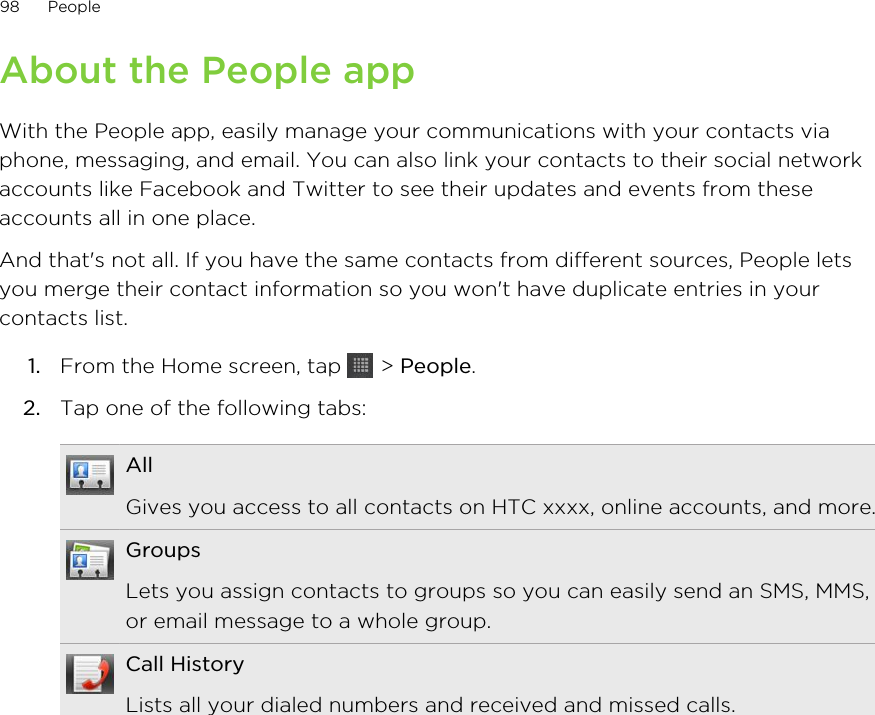 About the People appWith the People app, easily manage your communications with your contacts viaphone, messaging, and email. You can also link your contacts to their social networkaccounts like Facebook and Twitter to see their updates and events from theseaccounts all in one place.And that&apos;s not all. If you have the same contacts from different sources, People letsyou merge their contact information so you won&apos;t have duplicate entries in yourcontacts list.1. From the Home screen, tap   &gt; People.2. Tap one of the following tabs:AllGives you access to all contacts on HTC xxxx, online accounts, and more.GroupsLets you assign contacts to groups so you can easily send an SMS, MMS,or email message to a whole group.Call HistoryLists all your dialed numbers and received and missed calls.98 People